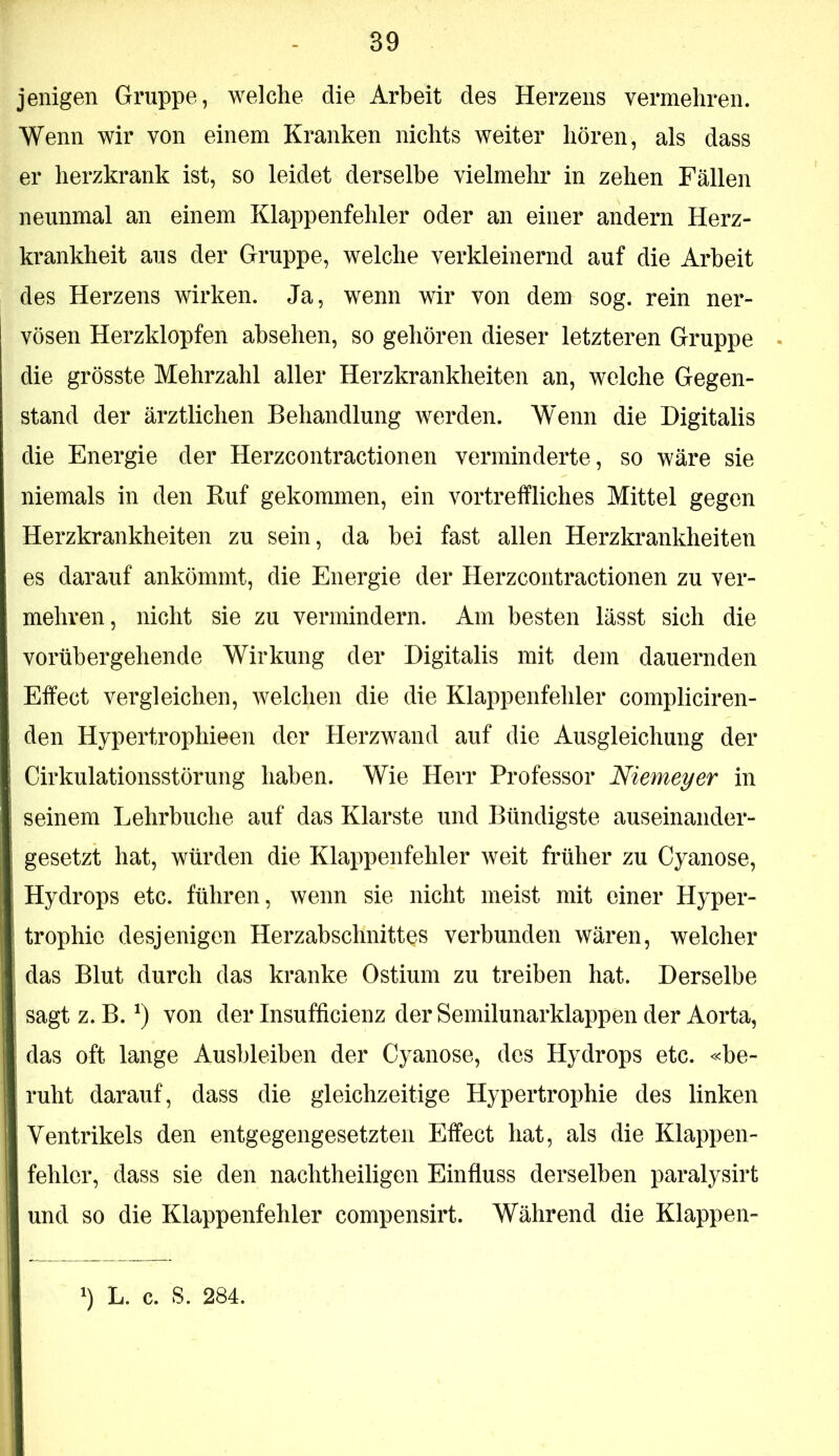 jenigen Gruppe, welche die Arbeit des Herzens vermehren. Wenn wir von einem Kranken nichts weiter hören, als dass er herzkrank ist, so leidet derselbe vielmehr in zehen Fällen neunmal an einem Klappenfehler oder an einer andern Herz- krankheit aus der Gruppe, welche verkleinernd auf die Arbeit des Herzens wirken. Ja, wenn wir von dem sog. rein ner- vösen Herzklopfen ahsehen, so gehören dieser letzteren Gruppe die grösste Mehrzahl aller Herzkrankheiten an, welche Gegen- stand der ärztlichen Behandlung werden. Wenn die Digitalis die Energie der Herzcontractionen verminderte, so wäre sie niemals in den Ruf gekommen, ein vortreffliches Mittel gegen Herzkrankheiten zu sein, da hei fast allen Herzkrankheiten es darauf ankömmt, die Energie der Herzcontractionen zu ver- mehren, nicht sie zu vermindern. Am besten lässt sich die vorübergehende Wirkung der Digitalis mit dem dauernden Effect vergleichen, welchen die die Klappenfehler compliciren- den Hypertrophieen der Herzwand auf die Ausgleichung der Cirkulationsstörung haben. Wie Herr Professor Niemeyer in seinem Lehrbuche auf das Klarste und Bündigste auseinander- gesetzt hat, würden die Klappenfehler weit früher zu Cyanose, Hydrops etc. führen, wenn sie nicht meist mit einer Hyper- trophie desjenigen Herzabschnittes verbunden wären, welcher das Blut durch das kranke Ostium zu treiben hat. Derselbe sagt z. B. von der Insufficienz der Semilunarklappen der Aorta, das oft lange Ausbleiben der Cyanose, des Hydrops etc. «be- ruht darauf, dass die gleichzeitige Hypertrophie des linken Ventrikels den entgegengesetzten Effect hat, als die Klappen- fehler, dass sie den nachtheiligen Einfluss derselben paralysirt und so die Klappenfehler compensirt. Während die Klappen-