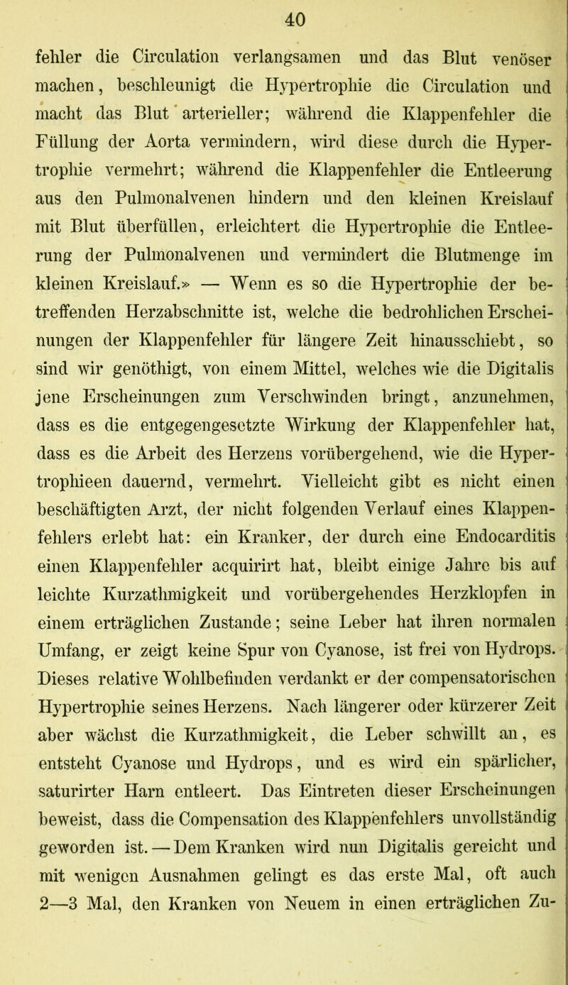fehler die Circulation verlangsamen und das Blut venöser machen, beschleunigt die Hypertrophie die Circulation und macht das Blut arterieller; während die Klappenfehler die Füllung der Aorta vermindern, wird diese durch die Hyper- trophie vermehrt; während die Klappenfehler die Entleerung aus den Pulmonalvenen hindern und den kleinen Kreislauf mit Blut überfüllen, erleichtert die Hypertrophie die Entlee- rung der Pulmonalvenen und vermindert die Blutmenge im kleinen Kreislauf.» — Wenn es so die Hypertrophie der be- treffenden Herzahschnitte ist, welche die bedrohlichen Erschei- nungen der Klappenfehler für längere Zeit hinausschiebt, so sind wir genöthigt, von einem Mittel, welches wie die Digitalis jene Erscheinungen zum Verschwinden bringt, anzunehmen, dass es die entgegengesetzte Wirkung der Klappenfehler hat, dass es die Arbeit des Herzens vorübergehend, wie die Hyper- trophieen dauernd, vermehrt. Vielleicht gibt es nicht einen beschäftigten Arzt, der nicht folgenden Verlauf eines Klappen- fehlers erlebt hat: ein Kranker, der durch eine Endocarditis einen Klappenfehler acquirirt hat, bleibt einige Jahre bis auf leichte Kurzathmigkeit und vorübergehendes Herzklopfen in einem erträglichen Zustande; seine Leber hat ihren normalen Umfang, er zeigt keine Spur von Cyanose, ist frei von Hydrops. Dieses relative Wohlbefinden verdankt er der compensatorischen Hypertrophie seines Herzens. Nach längerer oder kürzerer Zeit aber wächst die Kurzathmigkeit, die Leber schwillt an, es entsteht Cyanose und Hydrops, und es wird ein spärlicher, saturirter Harn entleert. Das Eintreten dieser Erscheinungen beweist, dass die Compensation des Klappenfehlers unvollständig geworden ist. — Dem Kranken wird nun Digitalis gereicht und mit wenigen Ausnahmen gelingt es das erste Mal, oft auch 2—3 Mal, den Kranken von Heuern in einen erträglichen Zu-