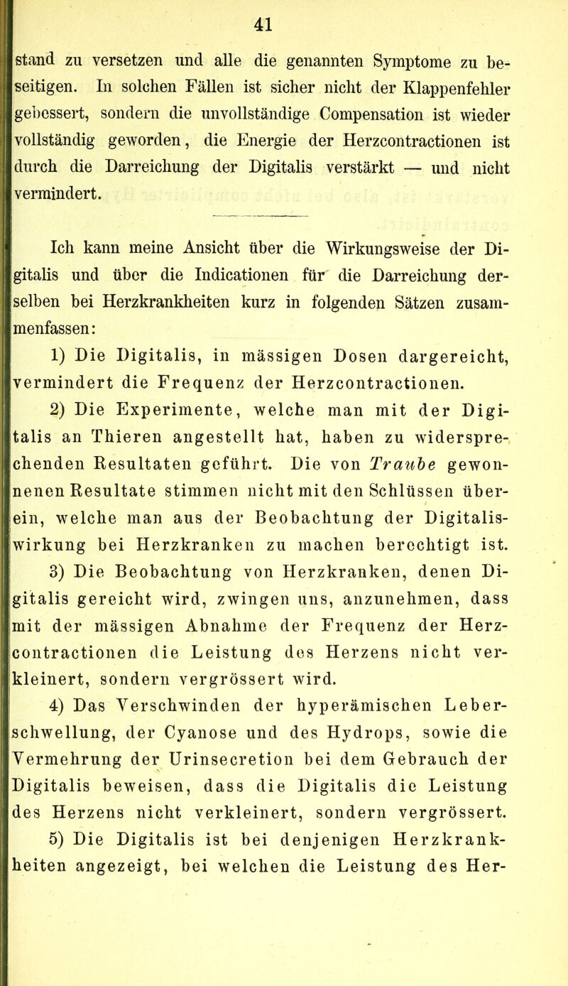 stand zu versetzen und alle die genannten Symptome zu be- seitigen. In solchen Fällen ist sicher nicht der Klappenfehler gebessert, sondern die unvollständige Compensation ist wieder vollständig geworden, die Energie der Herzcontractionen ist durch die Darreichung der Digitalis verstärkt — und nicht vermindert. Ich kann meine Ansicht über die Wirkungsweise der Di- gitalis und über die Indicationen für die Darreichung der- selben bei Herzkrankheiten kurz in folgenden Sätzen zusam- menfassen: 1) Die Digitalis, in mässigen Dosen dargereicht, vermindert die Frequenz der Herzcontractionen. 2) Die Experimente, welche man mit der Digi- talis an Thieren angestellt hat, haben zu widerspre- chenden Resultaten geführt. Die von Traube gewon- nenen Resultate stimmen nicht mit den Schlüssen über- ein, welche man aus der Beobachtung der Digitalis- wirkung bei Herzkranken zu machen berechtigt ist. 3) Die Beobachtung von Herzkranken, denen Di- gitalis gereicht wird, zwingen uns, anzunehmen, dass jmit der mässigen Abnahme der Frequenz der Herz- contractionen die Leistung des Herzens nicht ver- kleinert, sondern vergrössert wird. 4) Das Verschwinden der hyperämischen Leber- Ischwellung, der Cyanose und des Hydrops, sowie die Vermehrung der Urinsecretion bei dem Gebrauch der Digitalis beweisen, dass die Digitalis die Leistung des Herzens nicht verkleinert, sondern vergrössert. 5) Die Digitalis ist bei denjenigen Herzkrank- heiten angezeigt, bei welchen die Leistung des Her-