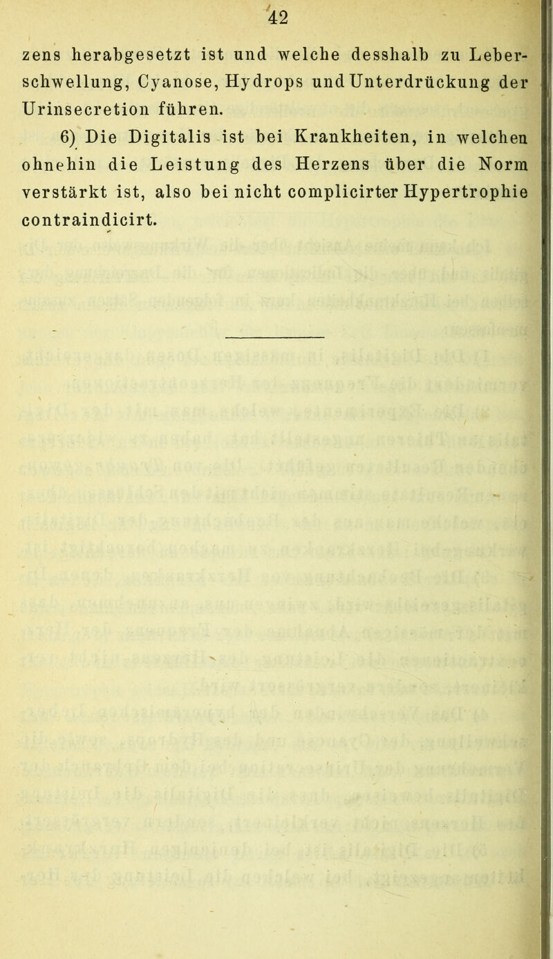 zens herabgesetzt ist und welche desshalb zu Leber- schwellung, Cyanose, Hydrops und Unterdrückung der Urinsecretion führen. 6) Die Digitalis ist bei Krankheiten, in welchen ohnehin die Leistung des Herzens über die Norm verstärkt ist, also bei nicht complicirter Hypertrophie contraindicirt.