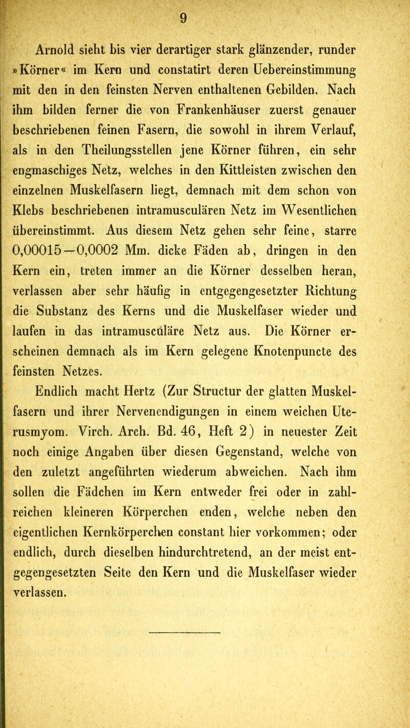 Arnold sieht bis vier derartiger stark glänzender, runder »Körner« im Kern und constatirt deren Uebereinstimmung mit den in den feinsten Nerven enthaltenen Gebilden, Nach ihm bilden ferner die von Frankenhäuser zuerst genauer beschriebenen feinen Fasern, die sowohl in ihrem Verlauf, als in den Theilungsstellen jene Körner führen, ein sehr engmaschiges Netz, welches in den Kittleisten zwischen den einzelnen Muskelfasern liegt, demnach mit dem schon von Klebs beschriebenen intramusculären Netz im Wesentlichen übereinstimmt. Aus diesem Netz gehen sehr feine, starre 0,00015—0,0002 Mm. dicke Fäden ab, dringen in den Kern ein, treten immer an die Körner desselben heran, verlassen aber sehr häufig in entgegengesetzter Richtung die Substanz des Kerns und die Muskelfaser wieder und laufen in das intramuscüläre Netz aus. Die Körner er- scheinen demnach als im Kern gelegene Knotenpuncte des feinsten Netzes. Endlich macht Hertz (Zur Structur der glatten Muskel- fasern und ihrer Nervenendigungen in einem weichen Ute- rusmjom. Virch. Arch. Bd. 46, Heft 2) in neuester Zeit noch einige Angaben über diesen Gegenstand, welche von den zuletzt angeführten wiederum abweichen. Nach ihm sollen die Fädchen im Kern entweder frei oder in zahl- reichen kleineren Körperchen enden, welche neben den eigentlichen Kernkörpereben constant hier Vorkommen; oder endlich, durch dieselben hindurchtretend, an der meist ent- gegengesetzten Seite den Kern und die Muskelfaser wieder verlassen.