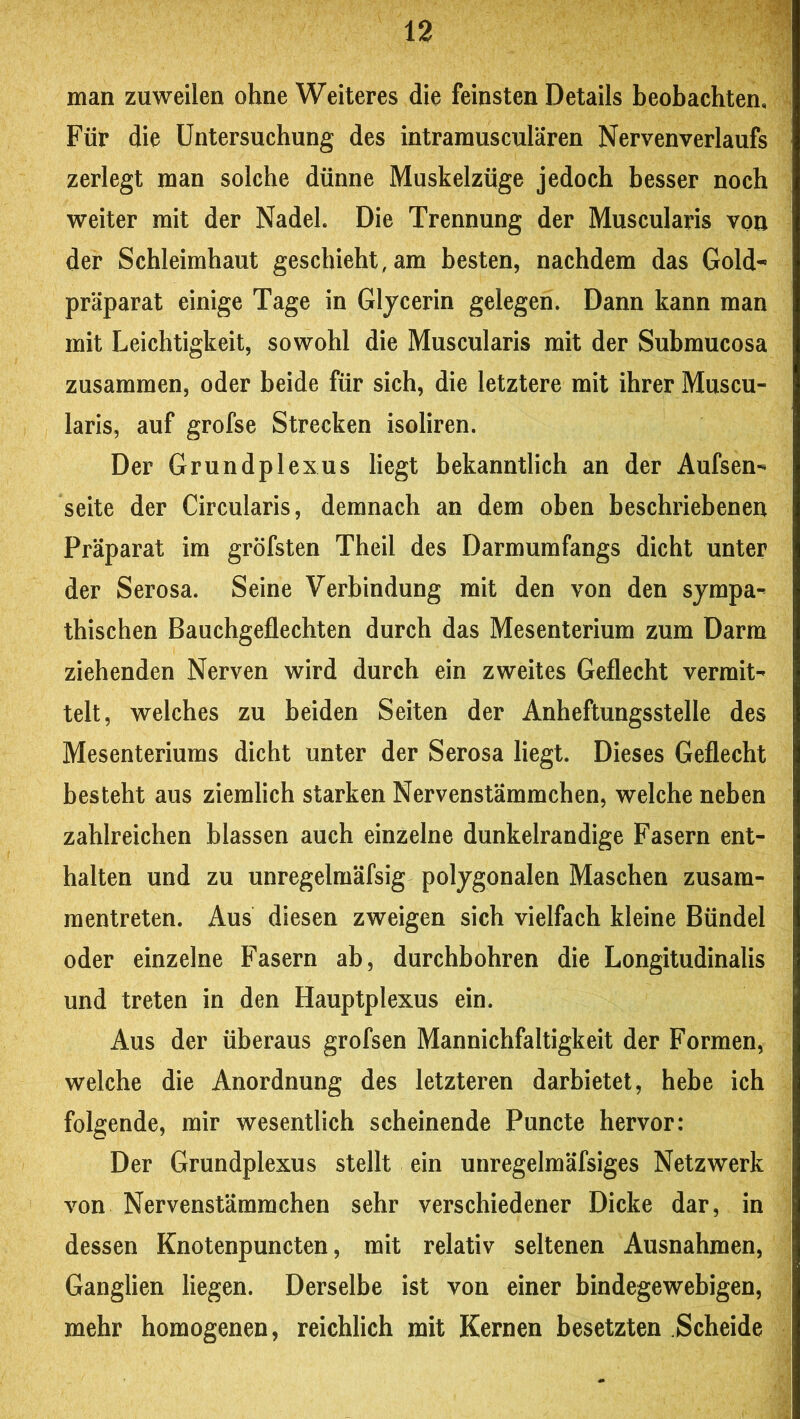 man zuweilen ohne Weiteres die feinsten Details beobachten. Für die Untersuchung des intramusculären Nervenverlaufs zerlegt man solche dünne Muskelzüge jedoch besser noch weiter mit der Nadel. Die Trennung der Muscularis von der Schleimhaut geschieht, am besten, nachdem das Gold^ präparat einige Tage in Glycerin gelegen. Dann kann man mit Leichtigkeit, sowohl die Muscularis mit der Submucosa zusammen, oder beide für sich, die letztere mit ihrer Muscu- laris, auf grofse Strecken isoliren. Der Grundplexus liegt bekanntlich an der Aufsen- Seite der Circularis, demnach an dem oben beschriebenen Präparat im gröfsten Theil des Darmumfangs dicht unter der Serosa. Seine Verbindung mit den von den sympa-- thischen Bauchgeflechten durch das Mesenterium zum Darm ziehenden Nerven wird durch ein zweites Geflecht vermit- telt, welches zu beiden Seiten der Anheftungsstelle des Mesenteriums dicht unter der Serosa liegt. Dieses Geflecht besteht aus ziemlich starken Nervenstämmchen, welche neben zahlreichen blassen auch einzelne dunkelrandige Fasern ent- halten und zu unregelmäfsig polygonalen Maschen zusam- mentreten. Aus diesen zweigen sich vielfach kleine Bündel oder einzelne Fasern ab, durchbohren die Longitudinalis und treten in den Hauptplexus ein. Aus der überaus grofsen Mannichfaltigkeit der Formen, welche die Anordnung des letzteren darbietet, hebe ich folgende, mir wesentlich scheinende Puncte hervor: Der Grundplexus stellt ein unregelmäfsiges Netzwerk von Nervenstämmchen sehr verschiedener Dicke dar, in dessen Knotenpuncten, mit relativ seltenen Ausnahmen, Ganglien liegen. Derselbe ist von einer bindegewebigen, mehr homogenen, reichlich mit Kernen besetzten Scheide