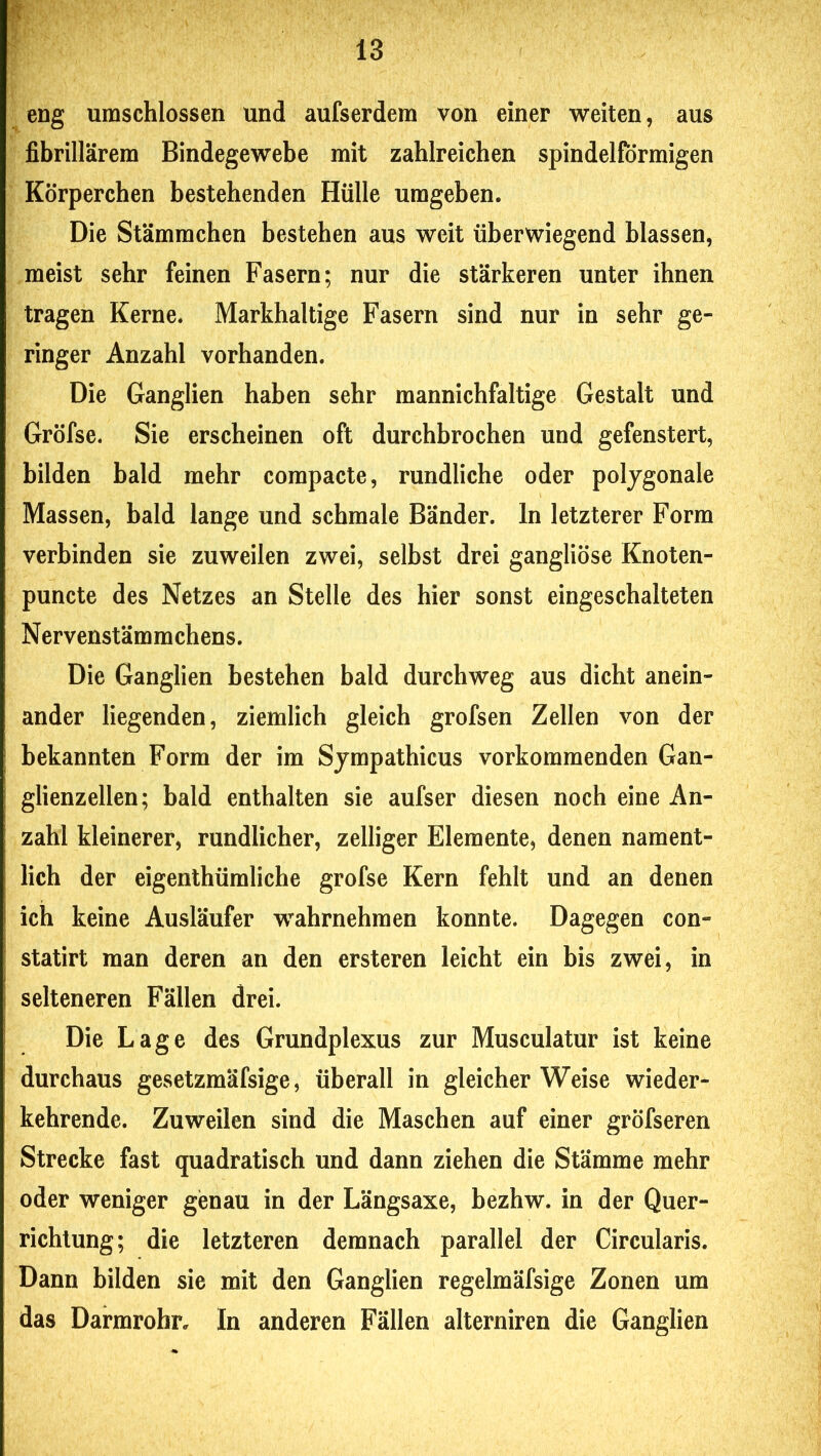 eng umschlossen und aufserdem von einer weiten, aus fibrillärem Bindegewebe mit zahlreichen spindelförmigen Körperchen bestehenden Hülle umgeben. Die Stämrachen bestehen aus weit überwiegend blassen, meist sehr feinen Fasern; nur die stärkeren unter ihnen tragen Kerne. Markhaltige Fasern sind nur in sehr ge- ringer Anzahl vorhanden. Die Ganglien haben sehr mannichfaltige Gestalt und Gröfse. Sie erscheinen oft durchbrochen und gefenstert, bilden bald mehr compacte, rundliche oder polygonale Massen, bald lange und schmale Bänder, ln letzterer Form verbinden sie zuweilen zwei, selbst drei gangliöse Knoten- puncte des Netzes an Stelle des hier sonst eingeschalteten Nervenstämmchens. Die Ganglien bestehen bald durchweg aus dicht anein- ander liegenden, ziemlich gleich grofsen Zellen von der bekannten Form der im Sjmpathicus vorkommenden Gan- glienzellen; bald enthalten sie aufser diesen noch eine An- zahl kleinerer, rundlicher, zelliger Elemente, denen nament- lich der eigenthümliche grofse Kern fehlt und an denen ich keine Ausläufer wahrnehmen konnte. Dagegen con- statirt man deren an den ersteren leicht ein bis zwei, in selteneren Fällen drei. Die Lage des Grundplexus zur Musculatur ist keine durchaus gesetzmäfsige, überall in gleicherweise wieder- kehrende. Zuweilen sind die Maschen auf einer gröfseren Strecke fast quadratisch und dann ziehen die Stämme mehr oder weniger genau in der Längsaxe, bezhw. in der Quer- richtung; die letzteren demnach parallel der Circularis. Dann bilden sie mit den Ganglien regelmäfsige Zonen um das Darmrobr, In anderen Fällen alterniren die Ganglien