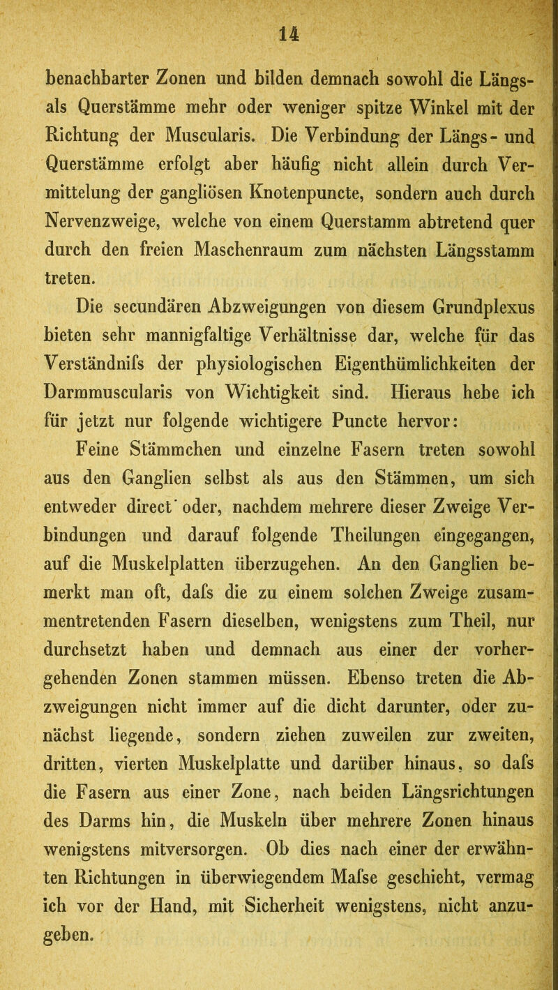 benachbarter Zonen und bilden demnach sowohl die Längs- ais Querstämme mehr oder weniger spitze Winkel mit der Richtung der Muscularis. Die Verbindung der Längs- und Querstämme erfolgt aber häufig nicht allein durch Ver- mittelung der gangliösen Knotenpuncte, sondern auch durch Nervenzweige, welche von einem Querstamm abtretend quer durch den freien Maschenraum zum nächsten Längsstamm treten. Die secundären Abzweigungen von diesem Grundplexus bieten sehr mannigfaltige Verhältnisse dar, welche für das Verständnifs der physiologischen Eigenthümlichkeiten der Darmmuscularis von Wichtigkeit sind. Hieraus hebe ich für jetzt nur folgende wichtigere Puncte hervor: Feine Stämmchen und einzelne Fasern treten sowohl aus den Ganglien selbst als aus den Stämmen, um sich entweder direct' oder, nachdem mehrere dieser Zweige Ver- bindungen und darauf folgende Theilungen eingegangen, auf die Muskelplatten überzugehen. An den Ganglien be- merkt man oft, dafs die zu einem solchen Zweige zusam- mentretenden Fasern dieselben, wenigstens zum Theil, nur durchsetzt haben und demnach aus einer der vorher- gehenden Zonen stammen müssen. Ebenso treten die Ab- zweigungen nicht immer auf die dicht darunter, oder zu- nächst liegende, sondern ziehen zuweilen zur zweiten, dritten, vierten Muskelplatte und darüber hinaus, so dafs die Fasern aus einer Zone, nach beiden Längsrichtungen des Darms hin, die Muskeln über mehrere Zonen hinaus wenigstens mitversorgen. Ob dies nach einer der erwähn- ten Richtungen in überwiegendem Mafse geschieht, vermag ich vor der Hand, mit Sicherheit wenigstens, nicht anzu- geben.