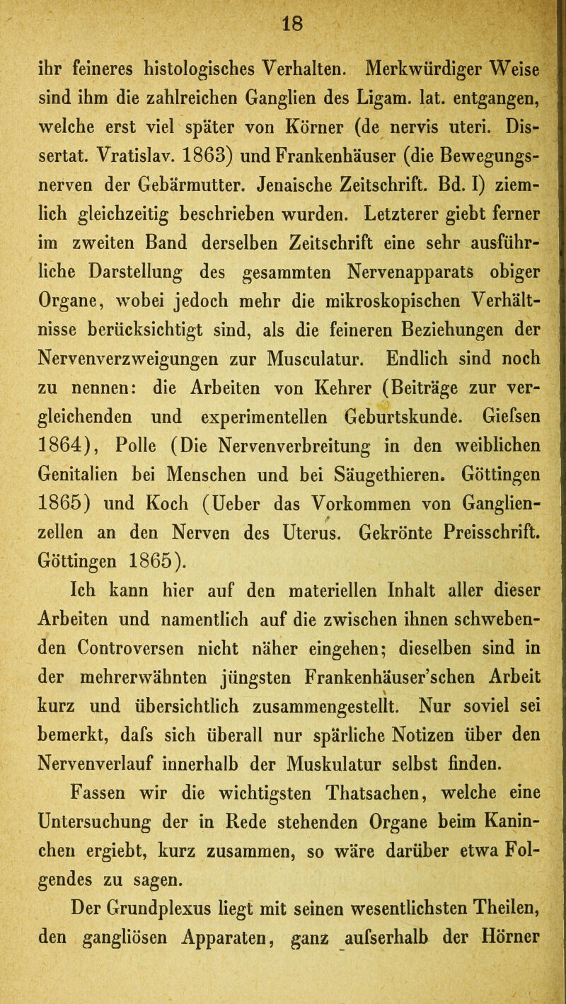 ihr feineres histologisches Verhalten. Merkwürdiger Weise sind ihm die zahlreichen Ganglien des Ligam. lat. entgangen, welche erst viel später von Körner (de nervis Uteri. Dis*- sertat. Vratislav. 1863) und Frankenhäuser (die Bewegungs- nerven der Gebärmutter. Jenaische Zeitschrift. Bd. I) ziem- lich gleichzeitig beschrieben wurden. Letzterer giebt ferner im zweiten Band derselben Zeitschrift eine sehr ausführ- liche Darstellung des gesammten Nervenapparats obiger Organe, wobei jedoch mehr die mikroskopischen Verhält- nisse berücksichtigt sind, als die feineren Beziehungen der Nervenverzweigungen zur Musculatur. Endlich sind noch zu nennen: die Arbeiten von Kehrer (Beiträge zur ver- gleichenden und experimentellen Geburtskunde. Giefsen 1864) , Polle (Die Nervenverbreitung in den weiblichen Genitalien bei Menschen und bei Säugethieren* Göttingen 1865) und Koch (lieber das Vorkommen von Ganglien- zellen an den Nerven des Uterus. Gekrönte Preisschrift. Göttingen 1865). Ich kann hier auf den materiellen Inhalt aller dieser Arbeiten und namentlich auf die zwischen ihnen schweben- den ControVersen nicht näher eingehen; dieselben sind in der mehrerwähnten jüngsten Frankenhäuser’schen Arbeit kurz und übersichtlich zusammengestellt. Nur soviel sei bemerkt, dafs sich überall nur spärliche Notizen über den Nervenverlauf innerhalb der Muskulatur selbst finden. Fassen wir die wichtigsten Thatsachen, welche eine Untersuchung der in Rede stehenden Organe beim Kanin- chen ergiebt, kurz zusammen, so wäre darüber etwa Fol- gendes zu sagen. Der Grundplexus liegt mit seinen wesentlichsten Theilen, den gangliösen Apparaten, ganz aufserhalb der Hörner