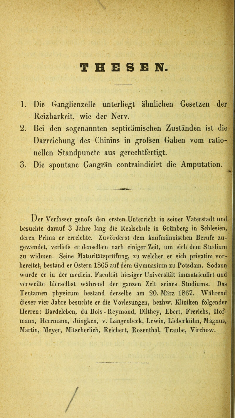 vy THESEN. 1. Die Ganglienzelle unterliegt ähnlichen Gesetzen der Reizbarkeit, wie der Nerv. 2. Bei den sogenannten septicämischen Zuständen ist die Darreichung des Chinins in grofsen Gaben vom ratio- nellen Standpuncte aus gerechtfertigt. 3. Die spontane Gangrän contraindicirt die Amputation. Der Verfasser genofs den ersten Unterricht in seiner Vaterstadt und besuchte darauf 3 Jahre lang die Realschule in Grünberg in Schlesien, deren Prima er erreichte. Zuvörderst dem kaufmännischen Berufe zu- gewendet, verliefs er denselben nach einiger Zeit, um sich dem Studium zu widmen. Seine Maturitätsprüfung, zu welcher er sich privatim vor- bereitet, bestand er Ostern 1865 auf dem Gymnasium zu Potsdam. Sodann wurde er in der medicin. Facultät hiesiger Universität immatriculirt und verweilte hierselbst während der ganzen Zeit seines Studiums. Das Tentamen physicum bestand derselbe am 20. März 1867. Während dieser vier Jahre besuchte er die Vorlesungen, bezbw. Kliniken folgender Herren: Bardeleben, du Bois-Reymond, Diltbey, Ebert, Frerichs, Hof- mann, Herrmann, Jüngken, v. Langenbeck, Lewin, Lieberkühn, Magnus, Martin, Meyer, Mitscherlich, Reichert, Rosenthal, Traube, Virchow.