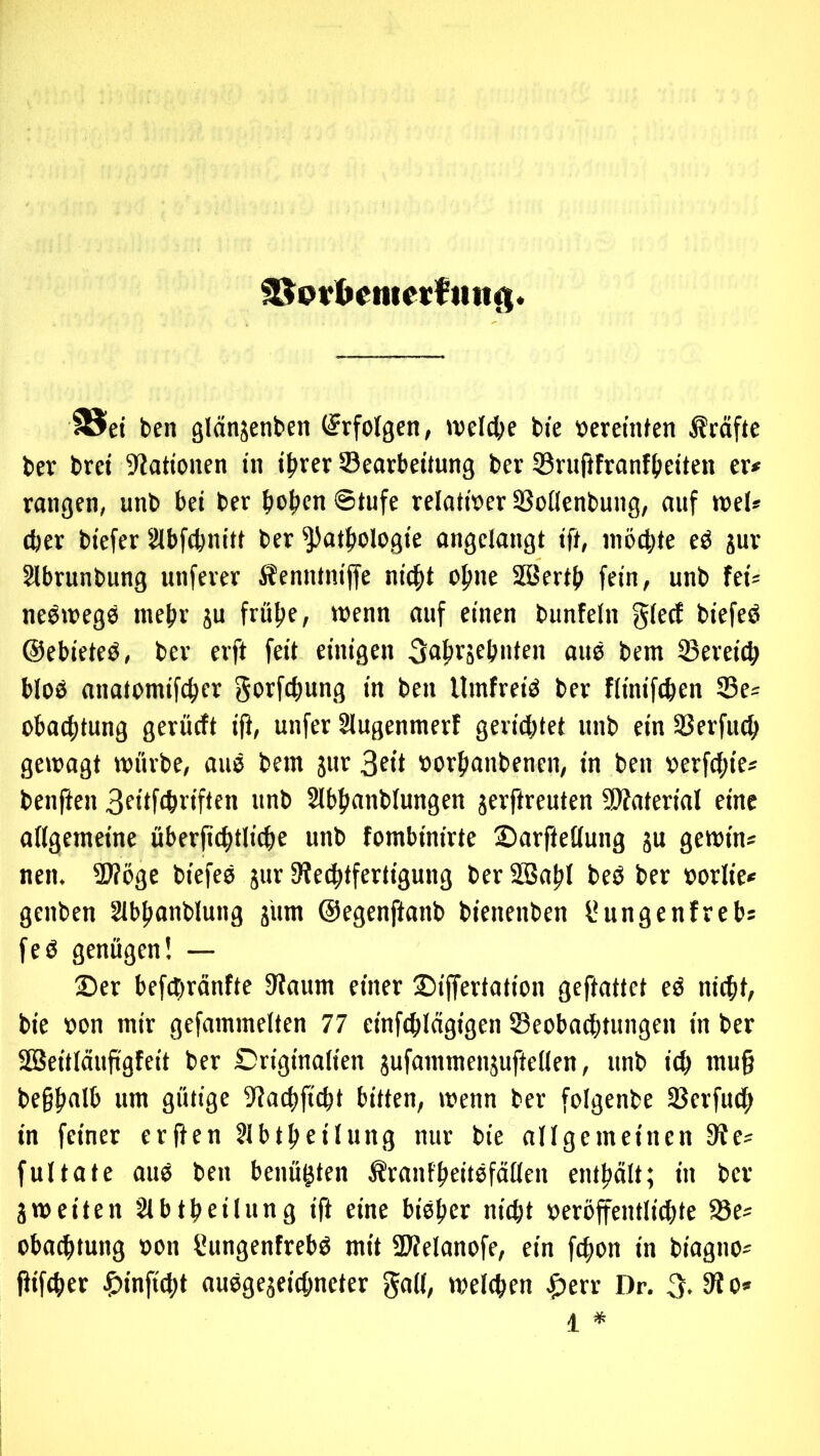 ^pr^enteKftittg ei ben glänsenbcii (Erfolgen, »veictje bie »eretnfen Kräfte ber bret ^Rationen in t^rer Bearbeitung ber Bnißfranftteiten er* rangen, unb bei ber bo^)en Stufe relativer Boilenbung, auf tvel* (ber biefer Slbfcbnitt ber Pathologie angelangt ift, niöcbte eö jur Slbrunbung unferer Äenntniffe ni^t ohne Söertb fein, unb fei* neötoegö mehr ju frühe, wenn auf einen bunfeln biefeö ©ebieteö, ber erft feit einigen Sahrjehuten aue bem Bereich bloß anatomifcher gorfchung in ben llinfreiß ber fliniftben Be* obacbtung gerücft ifl, unfer Slugenmerf gerichtet unb ein Berfuch gewagt würbe, auß bem jur 3ott »orhanbenen, in ben »erfchie* benften Botlftbviften unb Slbhanblungen jerftreuten SD?aterial eine allgemeine überjtthtlicbe unb fombinirte Sarftellung ju gewin* nen. B?öge biefeß jur 3iechtfertigung ber B5ahl beß ber »orlie* genben Slbhanblung iiim ©egenftanb bienenben l*ungcnfrebs feß genügen! — 2)er befebränfte 3faum einer ©iffertation gefiattet eß nicht, bie von mir gefammelten 77 einfchlagigen Beobachtungen in ber SBeitläufigfeit ber Originalien jufammenäuftellen, unb ich ntug beghulh um gütige Bachficht bitten, wenn ber folgenbe Berfuch in feiner erften Jlbtheilung nur bie allgemeinen 9fe* fultate auß ben benügten Ärantheitßfällen enthält; in ber 3weiten Slbtheüung i|i eine bißher nicht veröffentliäite Be* obachtung von Sungenfrebß mit Bfelanofe, ein fchon in biagno*