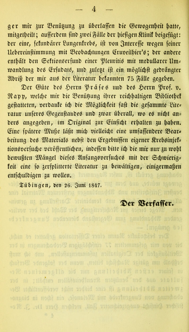 ger mir jur Söenü^ung ju überladen bte @ewogen^)ett {latte, raitget^eüt; aujfevbem finb pvdgäße l>cr bteitgenÄltm'f betgefügt: bev eine, fefunbarev Sungenfrebb, ift »on 3ntereffe wegen feiner Uebereinftnnmung mit Seobaebtungen (^ruv'etlbter’b; ber anbere enthält ben ©efttoneerfunb einer ^leim'tib mit raebußarer Um* wanblung beö ©rfubat^, unb julegt ift ein möglicbft gebrängter Slbrt§ ber mir mtö ber füteratur befannten 75 ^äße gegeben. 2)er @üte beb .^errn ^räfeb unb bee ^)errn ^rof. ». 9iapb, »reiche mir bie 23enübung ihrer reichhaltigen Sibliothef geftatteten, »erbanfe ich bie 5I?ögIichfeit faft bie gefammte l’ite* ratur unfereb ©egenftanbeb unb jsror überaß, tro eb nicht an^ berb angegeben, im Original gur ©inficht erhalten ju haben, ©ine fpätere ajfu§e lä§t mich »ießeicht eine umfaffenbere 9?ear* beitung beb ü)?aterialb nebft ben ©rgebniffen eigener ^rebbinjef* tionbrerfuche reröjfentliäien, inbeffen bitte ich bie mir nur ju »rohl betru§ten 2)?ängel biefeb Slnfangbcerfucheb mit ber ©chtrierig* feit eine fo jerfplitterte f?iteratur ja beirättigen, einigermaßen entfchulbigen jn moßen. Subingen, ben 26. 3uni 1847. fSctfaffcv,