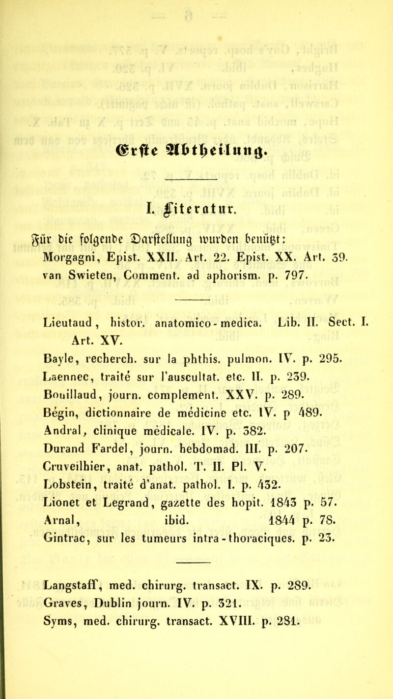 @tfte I. §itetatnx, güv bte folgenbe SarfteKuiig tt)urben benügt: Morgagni, Epist. XXII. Art. 22. Epist. XX. Art. 59. van Swieten, Comment. ad apliorism. p. 797. Lieutaud , histor. anatonilco - medica. Lib. II. Sect. I. Art. XV. Bayle, recherch. sur la phthis. pulmon. IV. p. 295. Laennec, traite sur l’auscultat. etc. II. p. 239. Bouillaud, journ. complement. XXV. p. 289. Begin, dictionnaire de medicine etc. IV. p 489. Andral^ clinique medicale. IV. p. 382. Durand F'ardel, journ. hebdomad. III. p. 207. Cruveilhier, anat. pathol. T. II. PI. V. Lobstein, traite d’anat. pathol. I. p. 432. Lionet et Legrand, gazette des hopit. 1843 p. 57. Arnal, ibid. 1844 p. 78. Gintrac, sur les tumeurs intra - tboraciques. p. 23. Langstaff, med. Chirurg, transact. IX. p. 289. Graves, Dublin journ. IV. p. 321. Syms, med. Chirurg, transact. XVIII. p. 281.