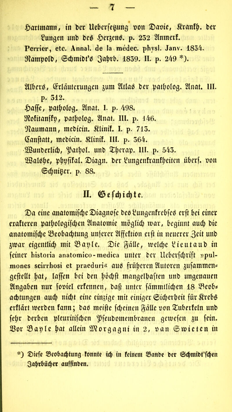 ^)arünami, in ber Uebevfe^ung »on ®at>te, ÄranfJ». bcr Cungen unb beß ^)erjenö. p. 232 Slmnevf. Perrier, etc. Annal. de la medec. physl. Janv. 1834. 9tampoIb, ©cbmtbt’b 3abvb. 1839. II. p. 249 *). 2Uberö, Erläuterungen jum Sltlaö ber patbolog. Sinnt. IIF. p. 312. pat^olog. Sinnt. 1. p. 498. 3?ofitnnff9, pntpolog. Sinnt. III. p. 446. ^Inuntnnn, mebtein. Älinif. I. p. 713. Ennftntt, mebktn. Ältntf. III. p. 364. SBunberlttb, ^nt|iol. unb 2:^ernp. III. p. 543, 5ßnl0j)c, p^pftfnl. ®tngn. ber l*ungcnfrnnf|>eiten uberf. öon ©c^tm'ger. p. 88. II. Cä5efd)id)te. 2)n eine nnntomtfiiielDingnofe bee^ungenfrebfeö erft bet einet crnfteren pntftologiftben Slnntomie möglicb tunr, beginnt nueb bie nnntoinifcbe öeobntbtung unterer Slffeftion erft in neuerer 3eit unb jwnr eigcntlicb mit Snple. ®ie gntle, »v'el(l;e l*ieutnub in feiner historia anatomico-medica unter ber lleberfcbrift »pul- mones scirrhosi et praeduri« nuö früheren Slutoren jufnmmen* gefiellt Inffen bei ben b»>cb|I mnngelbnften unb ungenauen Slngnben nur foüiel erfennen, bn§ unter fnmmtlicben 18 SBeob* ncbtungen nucb ni^t eine einzige mit einiger ©icperbeit für Ärebg erflärt merben fnnn; bnö meifte fcpeinen gälle »on SEuberfeln unb fe^r berben pleuritifcpen ^feubomembrnnen gemefen ju fein. S3or Snple allein 2>?orgngni in 2, »an ©mieten in *) 2)icfc SBcobntbtuitg tonnte t^i in feinem Sanbc ber ©ebmibt’ftbm 3abrbü(bcr aufftnben.