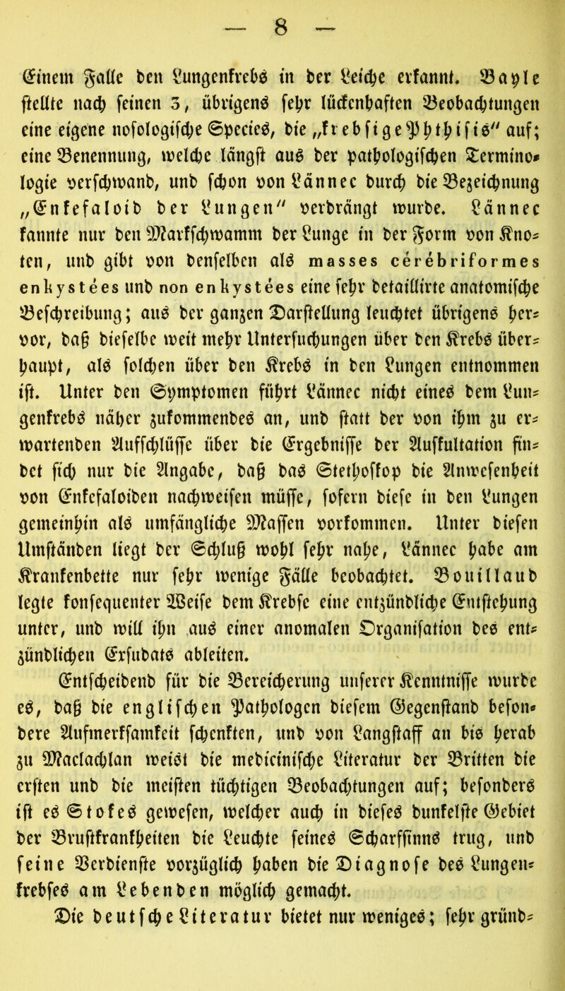 (Stncm gciUc ben i'ungenfvebö in ber l*dc^e cvfannt. Söa^le ftcüte na^ feinen 3, übdgenö fel>r lütfcnbnften 33eobacbtungen eine eigene nofolegif^je ©pecieö, bie „ftebfige^fti^ifie auf; eine ^Benennung, inel^e längfi au§ ber patbologif^en Stermino» logie nerfdjttJanb, unb fcfeon »onl’ännec burtf) bie Sejetcbnung „Snfefaloib ber Zungen »erbröngt würbe. ?ännec fannte nur ben SiÄarffe^womm berßunge in berf^erm »onÄno* ten, unb gibt non benfelben alö masses cerebriformes enbystees unb non enkystees eine fefjr betoiüirte anatomifc^e Jöefcbreibung; miö ber ganjen Sarfieüung leudbtet übrigens f»ers »or, ba§ biefeibe weit inetir Unterfiubungen über ben ÄrebS übers jjaupt, als foicben über ben ÄrebS in ben Zungen entnommen ift. Unter ben ©pmptomen füfirt l'ännec nitbt eines bem l*uus genfrebS näber jufommenbeS an, unb ftatt ber non ifun gu ers wartenben 2luffcblüffe über bie (Jrgebniffe ber Sluffultation ftn* bet ficb nur bie Slngabc, bng baS ©tetljoffop bie Slnwefenbeit non Gfnfefaloiben nacbweifen müjfe, fofern biefe in ben l*ungen gemeinbin als umfänglitbe SÄaffen norfommen. Unter biefen Umftänben liegt ber ©cblu§ wobl febb nabe, l*ännec b^ii’b nm Äranfenbette nur febr wenige gnöe beobachtet. 33ouillaub legte fonfequenter äßeife bem Slrebfe eine entgünblicbe 0itfJebung unter, unb will ibn auS einer anomalen Organifation beS ent» günblicben SrfubatS ableiten. ©ntfcbeibenb für bie Sereicberung unferer 5?enntnijfe würbe eS, bag bie englifcben ^atbologen biefem (Segenjianb befon« bere Slufmcrffamfeit fcbenften, unb non fiangftaff an bis berab gu SWaclacblan weist bie mebieinif^e Literatur ber 33ritten bie erften unb bie meiften tüdbtigen SBeobacbtungen auf; befonberS ift eS6tofeS gewefen, welcher auch iu biefeS bunfelfte @ebiet ber IBruftfranfbeiten bie Seucbte feines ©^arffinnS trug, unb feine 3Serbienfte norgügli^ b^ii’en bieSiagnofe beS Zungen* frebfeS am ßebenben möglich gemailt. 2)ie beutfche Literatur bietet nur weniges; febrgrünbs