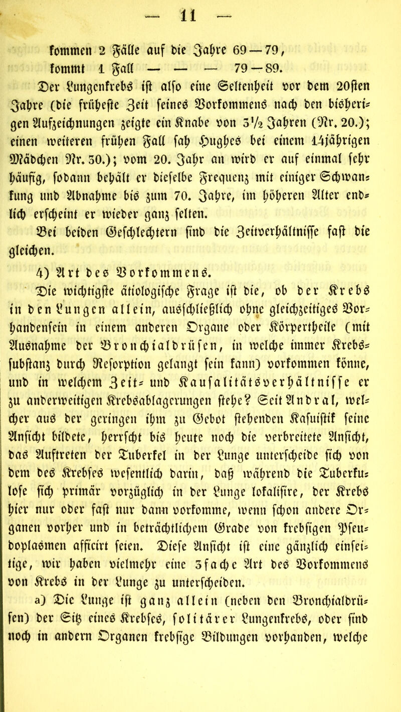 fommcn 2 püe auf bte ^a^re 69 — 79, fommt 1 galt — — — 79 — 89. Scr l*ungcnfvebö tff alfo eine 6elten|)eit »or bcm 20fien 3abre (tue frü()eftc Seit feines SSovfonnnenö nach t>en btspert* gen Slufjeicbnungen jetgte cinÄnnbe von o'ASa^een (9^r. 20.); einen n?etieren frühen f«f> ■Onä^eö bet einem I4)äfirigen SWäbcben iiJr. 30.); vom 20. Sa^r an tvirb er auf einmal feftr puftg, fobann bebält er biefelbe greguenj mit einiger ©cbmans fung unb Slbnabme bio jum 70. S^bve, im bebeeen Silier enb* lieb erfebeint er mieber ganj feiten. ©ei beiben ©efcbletbtern jtnb bie Seitverbältniffe fofi bte gleiten. 4) Strt bes ©orfommenO. 15ie tviebtigfie ätiologiftbe ift bie, ob ber Srebö in ben l'ungcn oll ein, ouöfcblie§licb ohne gleicbjeitigeO ©or^ banbenfein in einem anberen Organe ober Äörpertbeile (mit SluOnabmc bet ©roiubtalbrüfen, in tveltbe immer ^rebö* fubfianj bureb IKeforption gelangt fein fann) vorfommen fönne, unb in tveltbem Sfit* wnb Äaufalitätöverbältniffe er gu anbenveitigenÄrebOablagcrungen ftebe? ©eitSlnbral, vvel* ^er au6 ber geringen ibm gu ©ebot jiebenben Äafuifiif feine Slnfitbt bilbete, b^ffftbi biö b'^ut^ Ofb bie verbreitete Slnficbt, baö Sluftreten ber ^uberfel in ber ?unge unterfebeibe jttb von bem beö ÄrebfeO tvefentlicb barin, bag »väbrenb bie Stuberfus lofe ftcb primär vorgüglicb in ber Simge lofalifire, ber Ärebö hier nur ober fafi nur bann vorfomme, tvenn febon anbere Or* ganen voi'ber unb in beträcbtlicbem ©rabe von frebfigen ^feu* boplaemen afficirt feien. Oiefe Slnfitbt ift eine gänglitb einfei^ tige, mir böben vielmebr eine 3fatbe Sirt beb ©orfommenö von Ärebb in ber l'unge gu unterfebeiben. a) Sie l'unge ift gang allein (neben ben ©roncbialbrü* fen) ber ©i^ eineb Ärebfeb, folitärcr lungenfrebb, ober ftnb no^ in anbern Organen frebftge ©ilbungen vorbanben, tvelcbe