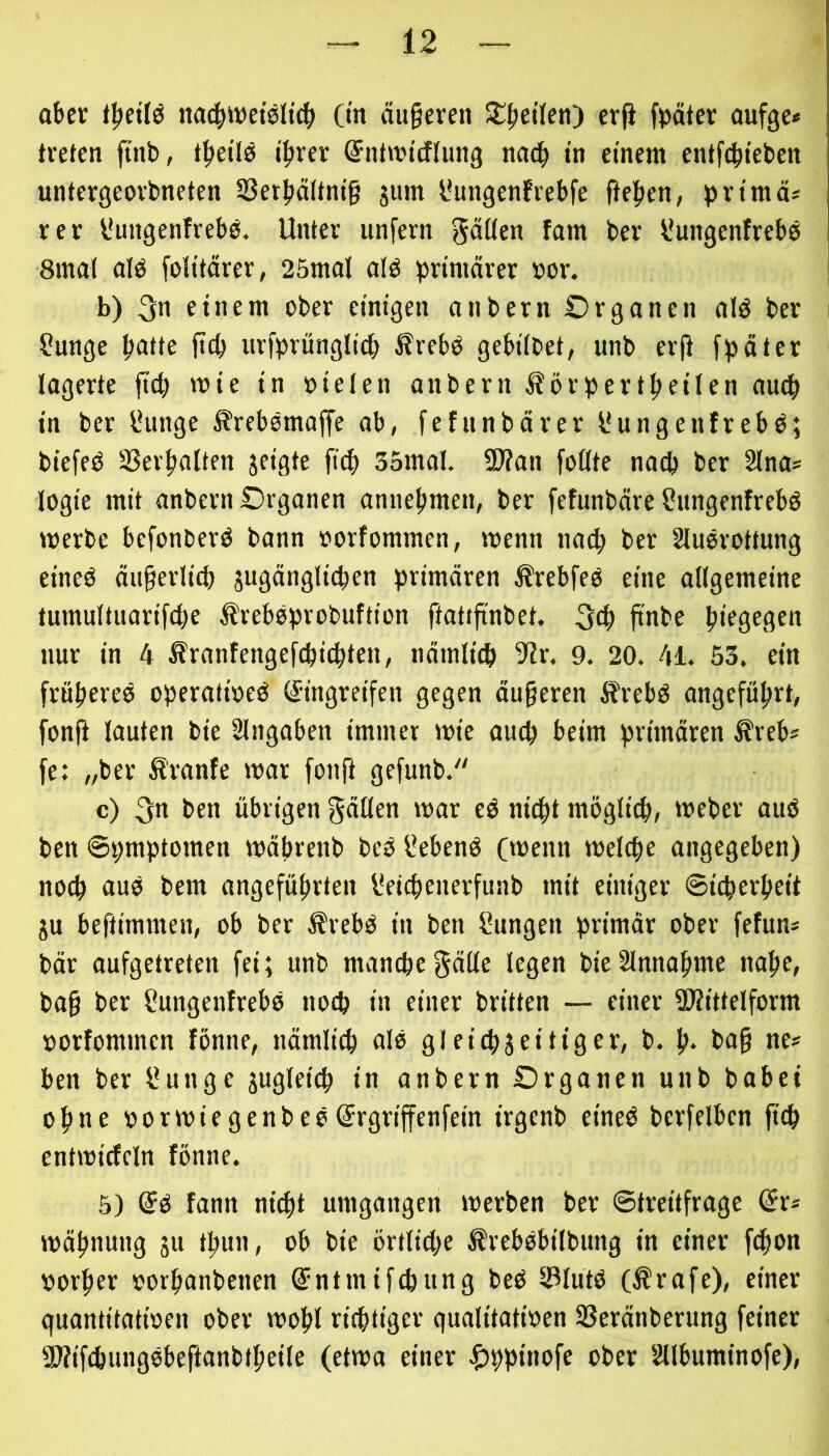 abev f^etlö na^wetsltc^ (in äugeren 5£^eÜcti) erg fpäter oufge* treten ftnb, t^eilö t^rer (Snttrtcflung nad^ in einem entfetteten untergeorbneten S3ettältm’g jum l*ungenfrebfe gefien, prtmä* rer Vungenfrebb. Unter unfern getiten fam ber l'ungenfrebe 8mat alb folitärer, 25mal alb primärer »or. b) 3« etarnt ober einigen atibern Organen alb ber Sunge patte ftep urfprünglict ^rebb gebilbet, unb erg fpäter lagerte gep mie in »ielett anbern Körpertpeilen auep in ber IHittge S'rebbmage ab, fefitnbärer l'ungetifrebb; biefeb SSerpalten jeigte fitp 35mal. 9J?ati foöte na^ ber 2lna» logie mit anbern Organen annebmett, ber feftinbäre Stingenfrebb merbc befonberb bann oorfommen, wenn naep ber Slubrottung eineb äugerlicp jugänglicpcn primären Ärebfeb eine allgemeine tumultuarifcpe ^trebbprobuftion gattgnbet. ^cp gnbe piegegen nur in 4 Äranfengefepi^ten, nämlitp 9lr. 9. 20. 4i. 53. ein fröpereb operatioeb (Eingreifen gegen äugeren Ärebb angcfüprt, fong lauten bie Eingaben immer mie autp beim primären Äreb« fe; „ber S'ranfe mar fong gefunb. c) 3n ben übrigen gäüen mar eb niept möglicp, meber aub ben ©pmptomen mäprenb beb üebenb Onenn melcpe angegeben) noep aub bem angefüprten l'eicpenerfunb mit einiger ©ieperpeit ju beftimmen, ob ber Ärebb in ben Sungett primär ober fefun* bär aufgetreten fei; unb mancpegäüe legen bieSlnnapme nape, bag ber ßungettlrebb noep in einer britten — einer aWittelform »orfomtnen föntte, nämlicp alb gleicp3eiliger, b. p. bag ne* ben ber l*uttge jugleicp in anbern Organen uttb habet Op ne oormiegenbebSrgrigenfein irgenb eineb berfelbcn gep entmicfeln föntte. 5) (Eb fann ni^t umgangen merben ber ©treitfrage (Er* mäpnuttg 31t tpun, ob bie örtlitpe ^rebbbilbttng in einer fepon »orper oorpanbetien (Entmifepung beb 33lutb (Ärafe), einer quantitatioen ober mopl rieptiger qualitatioen Ißeränberung feiner SWifcpungbbeganbtpeile (etwa einer ^ppinofe ober Sllbuminofe),