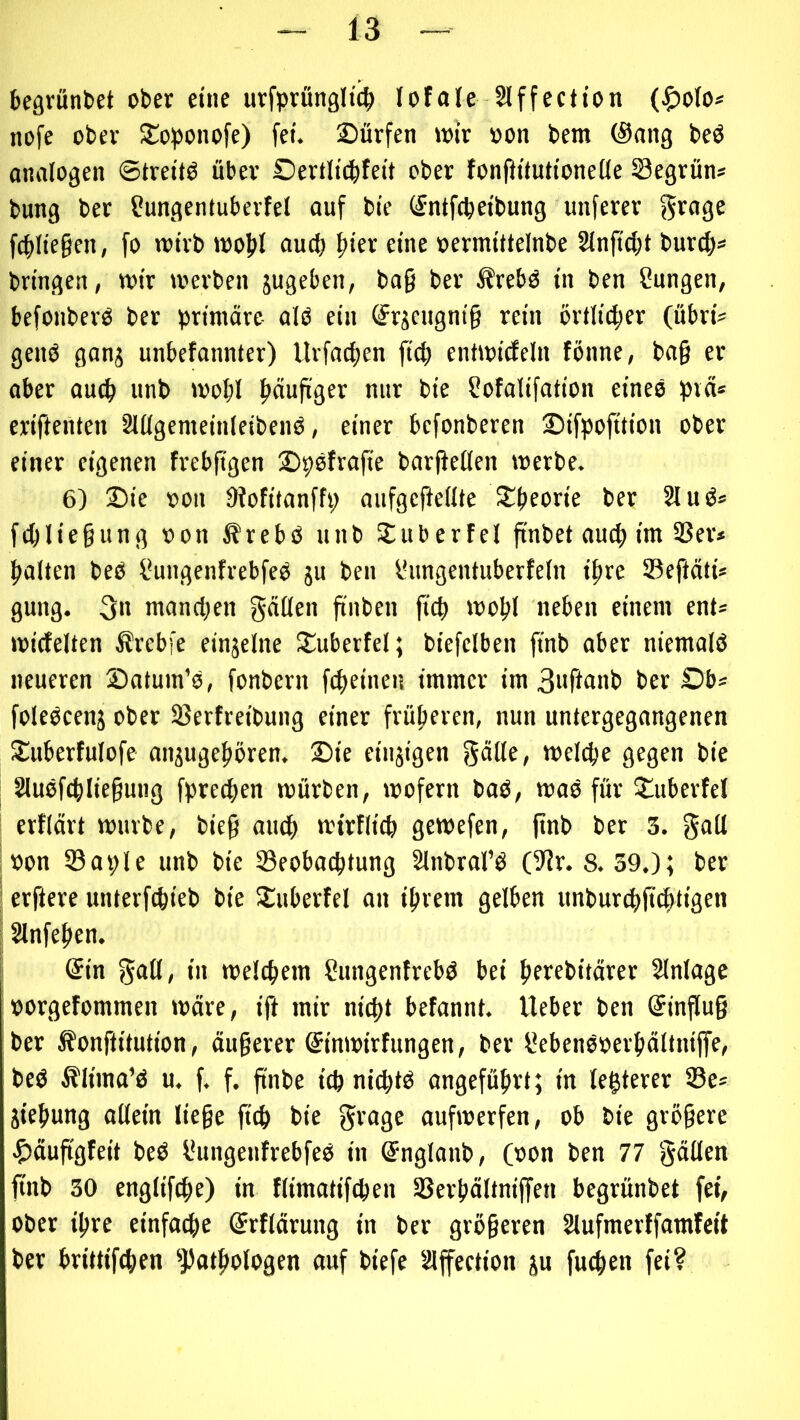 begrünbet ober eine urfprfingltc^ lofale Slffection (^o(o* nofe ober Soponofe) fei. Sürfen loir »on bem (Sang beö analogen ©trettö über Oertltcbfeit ober fonftituttonelle Segrün* bung ber Sungentuberfel ouf bie (^ntfcpetbung unferer grage fcbltegen, fo totrb wobl auch |)ier eine oermlttelnbe Slnftcbt burcb* bringen, wir werben jugeben, bo§ ber ^rebO in ben Snngen, befonberO ber primäre alö ein ©rjengnig rein örtlicher (übri^ genO gan^ unbefannter) Urfacben ficb entwicfeln fönne, bag er ober auch unb wobl nur bie Sofalifation eines pvä» eriftetiten SUlgemeinleibenO, einer befonberen Sifpofttion ober einer eigenen frebggen 2)9otrafie bargellen werbe. 6) 2)ie oon Diofitanffp aufgegellte Jtbeorie ber 21 uö* fcgliegung oon ßrebö unb Juberfel gnbet auch im 2Ser» halten beO l*ungenfrebfeO ju ben fHingentuberfeln ihre ©egäti* gung. 3n manchen gäßen gnben geh wohl neben einem ent* wicfelten Ärebfe einzelne 5£uberfel; biefelben gnb aber niemalö neueren Satum’o, fonbern fcheinen immer im 3iignnb ber Sb* foleocenj ober ©erfreibung einer früheren, nun untergegangenen S^uberfulofe onjugehbren, 2)ie einzigen göHe/ welche gegen bie 2luofchliegung fprechen würben, wofern boO, wao für Sluberfel erflärt würbe, bieg auch wirflich gewefen, gnb ber 3. g<^ll : »on ©aple unb bie ©eobachtung 2lnbrorö (S?r. 8.39.); ber i ergere unterfchieb bie SCuberfel an ihrem gelben unburg>g(htigen 12lnfehen, ! (Sin in welchem ?ungenfrebö bei herebitärer 2lnlage »orgefommen wäre, ig mir nicht befannt. lieber ben (Singug ber ^ongitution, äugerer ©nwirfungen, ber SebenOoerhältnige, beö Älima’ö u. f. f. gnbe ich nichto angeführt; in legterer ©e* Ziehung aßein liege geh bie aufwerfen, ob bie grögere |)äuggfeit beö l*ungenfrebfeO in ©nglanb, Cbon ben 77 gäßen gnb 30 englifihe) in flimatifchen ©erhältnigen begrünbet fei, ober ihre einfache ^rflärung in ber grögeren 2lufmerffamfeit ber brittifchen ^J)othologen auf biefe 2lgection ju fuegen fei?
