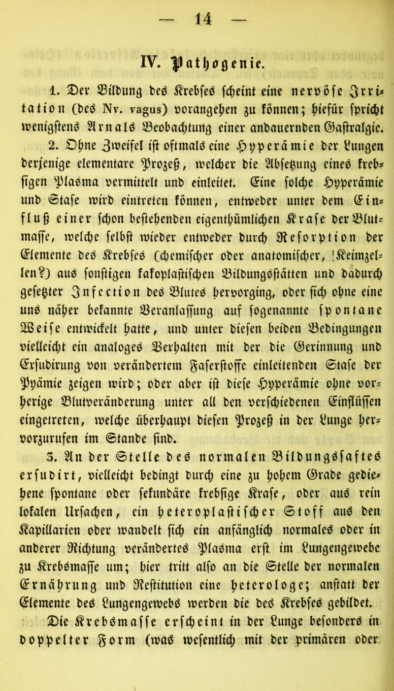IV. |ltttl)0gcntc. 1. 2)ev SBtlbung beö ^rebfeö f^etnt eine nerööfe 3vrt* ta Hon (beö Nv. vagus) oomnge^en ju fönnen; ^tefüv toenigftenö Slrnal^ Seobac^tUing etnev anbauernben ©ajlralgte. 2. Ofme S't’Hfel tfi oftmals eine ^)9perärate ber lUtngen berjem'ge elementare ^rojeg, melcftev bie Slbfe^ung etneö freb» ftgen ^])Ia0ina oennittelt unb einlcitet. ©ine fol(^e Ijpbfrfltnte unb Stafe mivb eintreten fönnen, entmeber unter bem (Sin* flu§ einer fcbon bePefienben eigent^ümlic^en Ärafe berS3Iut* inaffe, mel(^e felbfi roieber entmeber burcf) Steforbtion ber Elemente beb ^rebfeö C(bemifci)er ober anotomifcber, l^eimjelä len?) au0 fonftigen fafoplaftifcl;en 93ilbungsftätten unb baburt^ gefegter ^nfection beö SluteO beroorging, ober ftd) ofme eine unb näfter befannte Seranlaffung auf fogenannte fpontane Sßeife entmidelt patte, unb unter biefen beiben söebingungen »ielleicpt ein analogeb SSerpalten mit ber bie ©erinnung unb ©x'fubirung oon »eränbertem gaferfioffe einleitenben Stafe ber ^9ämie jeigen mirb; ober aber ift biefe Jf)9perämie opne »or? perige Slutoeränberung unter all ben »erfcpiebenen ©inpffen eingetreten, melcpe überpaupt biefen ^roje§ in ber l*unge per* »orjurufen im ©tanbe finb. 3. 2ln ber ©teile beb normalen 33ilbungbfafteb erfubirt, »ielleicpt bebingt burcp eine gu popem ©rabe gebie» pene fpontane ober fefunbäre frebjtge 5?rafe, ober aub rein lofalen Urfacpen, ein peteroplafHfcper ©toff aub ben Äapillarien ober manbelt ein anfängli^ normaleb ober in anberer 0?icptung »eränberteb ^labma erft im Sungengemebe gu ^rebbmaffe um; pier tritt alfo an bie ©teile ber normalen ©rnäprung unb Dlefiitution eine peterologe; anftatt ber ©lemente beb Sungengewebb merben bie beb i?rebfeb gebilbct. Sie ^rebbmaffe erfcpeint in ber Sunge befonberb in boppelter gorm (wab mcfentlicp mit ber primären ober