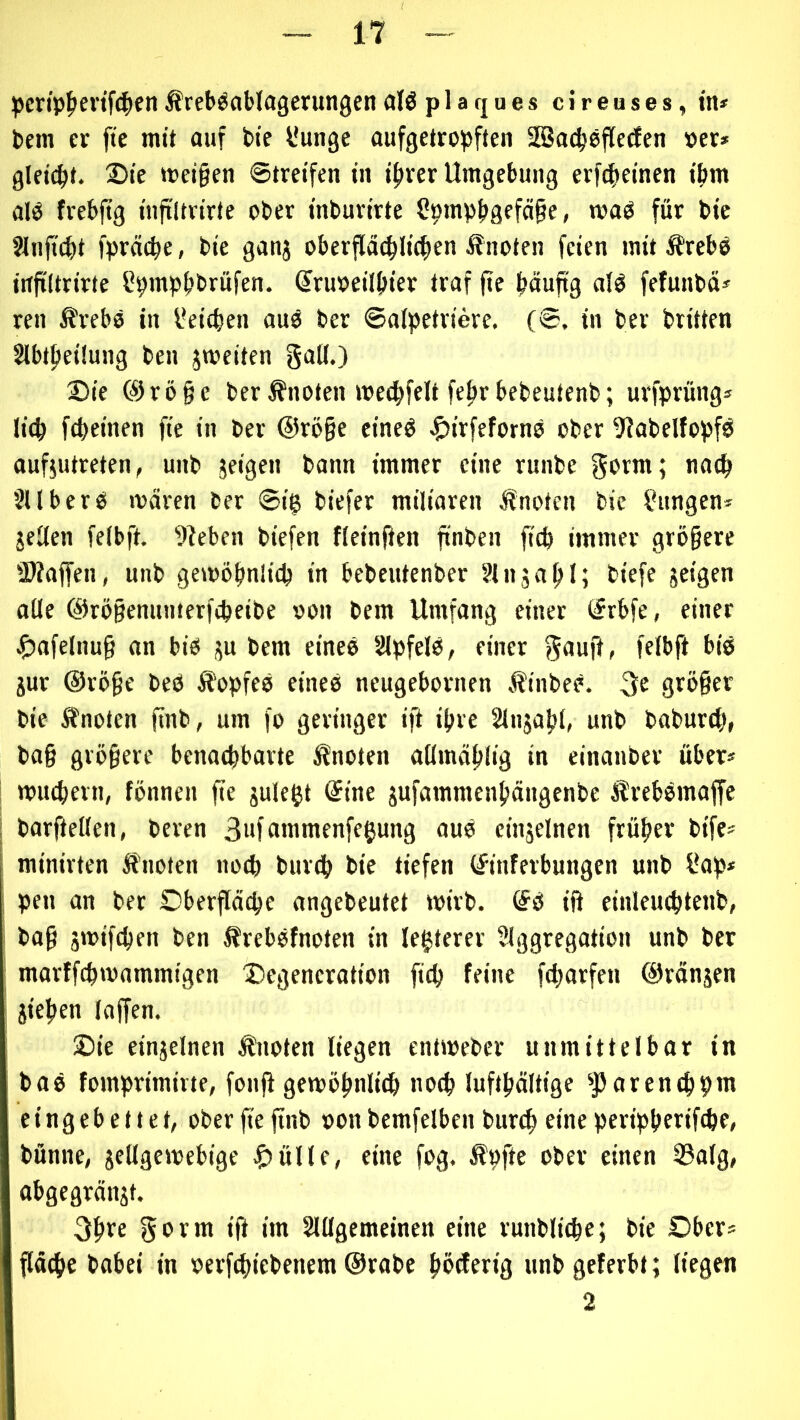 ^)cn'p^ievtf4ifn Äreböablagerungen alö p 1 a rj □ e s c i r e u s e s, in* bcm er fte mit auf bie l'unge aufgetropften SBacpoffetfcn »er* glei(pt. 2)te meinen Streifen in iprer Umgebung erfi^einen tbm alO frebjtg infiltrirte ober inburirte Cpmpbgefäge, maO für bie SUijtcbt fpräcpe, bie ganj oberfld(pIi(f)en Änoten feien mit ÄrebO infiltrirte l^pmpjjbrufen. (Sruoeilpier traf fie häufig alö fefunbä* ren Ärebo in l*eicben auö ber ©afpetriere, (©. in ber brüten SlbtpeÜung ben jroeiten gall.) 2)ie ®rö§c ber knoten mecpfelt feprbebeutenb; urfprüngs licp fcpeinen fte in ber @rö§e eineö ^irfefornO ober 9?abelfopfö aufjutreten, unb jeigen bann immer eine runbe SU ber0 ivdrcn ber ©ig biefer miliaren Änoten bie jungen* jeüen feibft. kleben biefen fieinfien finben fiep immer größere SWaffen, unb gemöpnlicp in bebeutenber Slnjapl; biefc jeigen oüe ö)rö§enunterfipeibe oon bem Umfang einer (frbfe, einer ^afelnuß an bio ju bem einee SlpfelO, einer gauji, feibft bie iur @röße beö Äopfeo eineo neugebornen Äinbeö. 3e größer bie ffnoten finb, um fo geringer ift ipre SInjapI, unb baburtp, baß größere benaepbarte knoten allmäpiig in einanber über* I muepevn, fönnen fie juleftt @ine jufammenpängenbe ÄrebOmaffe I barftellen, beren 3nfomnienfe^ung aue einjelnen früper bife* minirten ifnoten noep burep bie tiefen ©nferbungen unb i*ap* ; pen an ber Oberfläcpe angebeutet wirb. <Se ift einleucptenb, baß jwifepen ben ^reböfnoten in le^terer SIggregation unb ber ^ marffepwammigen ®egeneration fiep feine feporfen ©ränjen ; jiepen laffen. Sie einjelnen ^loten liegen entweber unmittelbar in baö fomprimirte, fonft gewöpnliep noep luftpdltige ^pareneppm eingebettet, ober fie finb »on bemfelben burep eine peripperifepe, bünne, jellgewebige |)üllf, eine fog. Äpfte ober einen 23alg, abgegränjt. 3pre gorm ift im Slllgemeinen eine runbliepe; bie Ober* pepe babei in oerfepiebenem @rabe pörferig unb geferbt; liegen 2