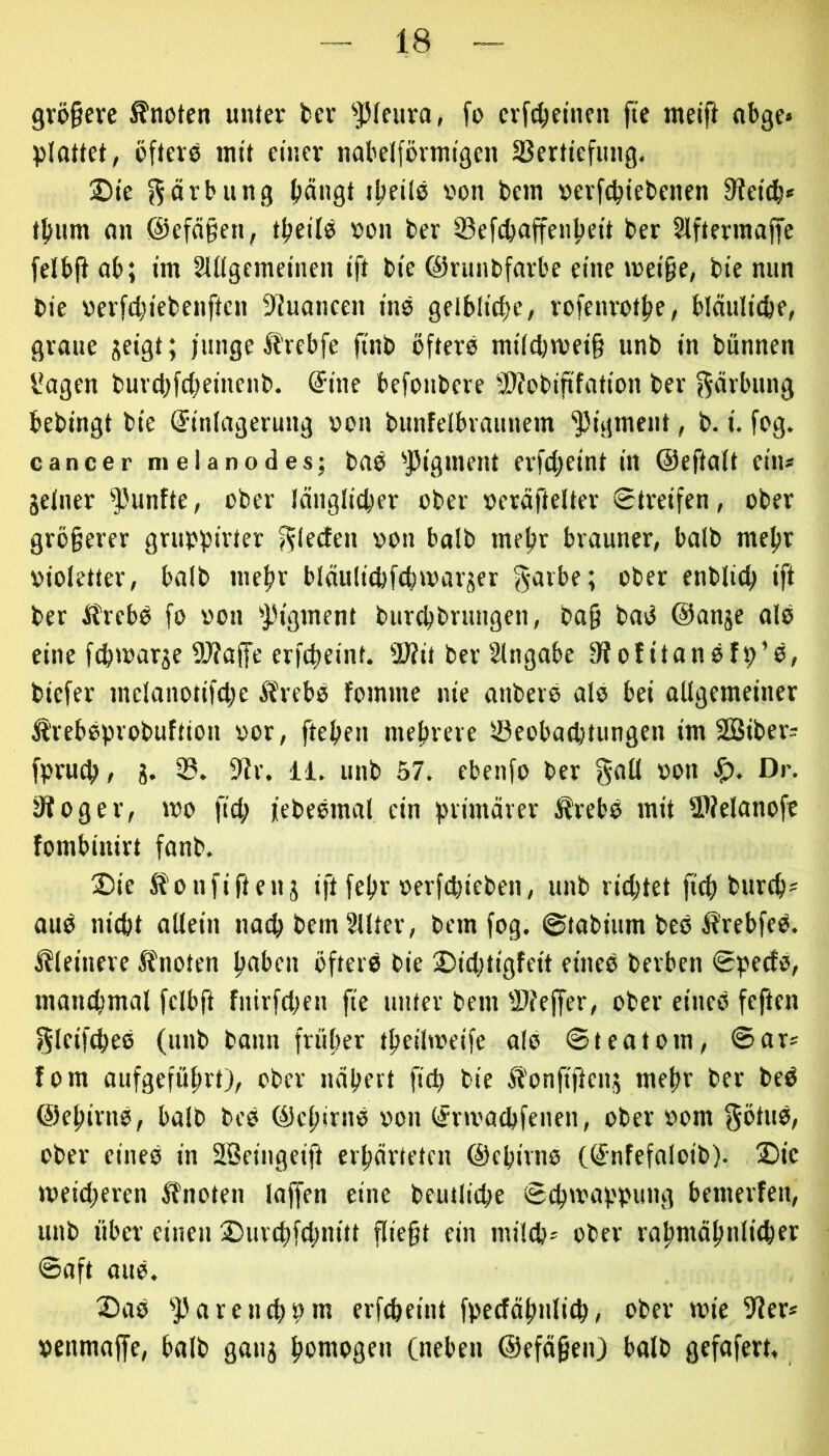 9vö§ere knoten unter fcev ^JHciiva, fo cvfc^eincn fi'e meifi «bge» plattet, öfters mit einer naöelförmigen 23ertiefiing. Sie f^ärbung {längt iljeils ron bem »evfcpiebenen fUeit^* t^um an ©efägen, tfieils »on ber 53efcbaffenlieit ber 5lftermaffe felbff ab; im §Ulgemeinen ift bie ©runbfarbe eine mei§e, bie nun bie rerfc^iebenften fUuancen ins gelblidje, rofenrotöe, bldulicbe, graue jeigt; junge Jlrebfe ftnb öfters milcbmei§ unb in bünnen l*agen burdjfcfieincnb. @ine befonbere 9)?obififation ber f^ävbung bebingt bie Einlagerung »on bunfelbvannem ‘JJigmcnt, b. i. fsg. cancer melanodes; baS 'Pigment erfdjeint in ©eftalt ein* jelner ^'unfte, ober länglicher ober »eräftelter Streifen, ober grö§erer gruppirter f^lecfen von halb mefir brauner, halb mejir violetter, balb mefir bläulicpfchmarjer gavbe; ober enbliclj ift ber ifrebs fo von pigment burchbrungen, ba§ baS ©anje alS eine fchwar^e fWaffe erfcheint. 2>ht ber Eingabe fffofitanSfp’S, biefer mclanotifdje ÄrebS fomme nie anberS alS bei allgemeiner ÄrebSpvobuftion vor, ftehen mefneie Öeobadjtungen im 2öiber= fpruch / g. 9lr. 11, unb 57. ebenfo ber gsd von ,!f). Dr. jRoger, mo fid; jebeSmal ein primärer S?rebS mit SlJelanofe fombinirt fanb. Sie ifonfifteuj ift febr verfcbieben, unb richtet fich burch- aus nicht allein nach bem Sllter, bem fog. ©tabium beS ii'rebfeS. kleinere Itnoten hsi’cn öfters bie Sidjtigfeit eines Serben SpecfS, manchmal felbft fnirfdien fie unter bem 'Ufeffer, ober eines feften ?5lcifd)eS (unb bann früher theiliveife als ©teatom, ©ar= fom aufgefuhrt), ober nähert fidj bie Ä'onftfieng mehr ber beS ©ehirnS, halb beS ©chirns von Erivadifenen, ober vom f^ötuS, ober eines in Söeingeifi erhärteten ©ehirns (Enfefaloib). Sic tveid;eren ifnoten laffen eine beutliche ©chmappung bemerfen, unb über einen Surchfchnitt fliegt ein milche ober rahmähnlicher ©aft aus. Sas 'Parcndjpm erf^eint fpcdähnlich, ober mie fJJer* venmaffe, halb gang homogen (neben ©efägeiO balb gefafert.