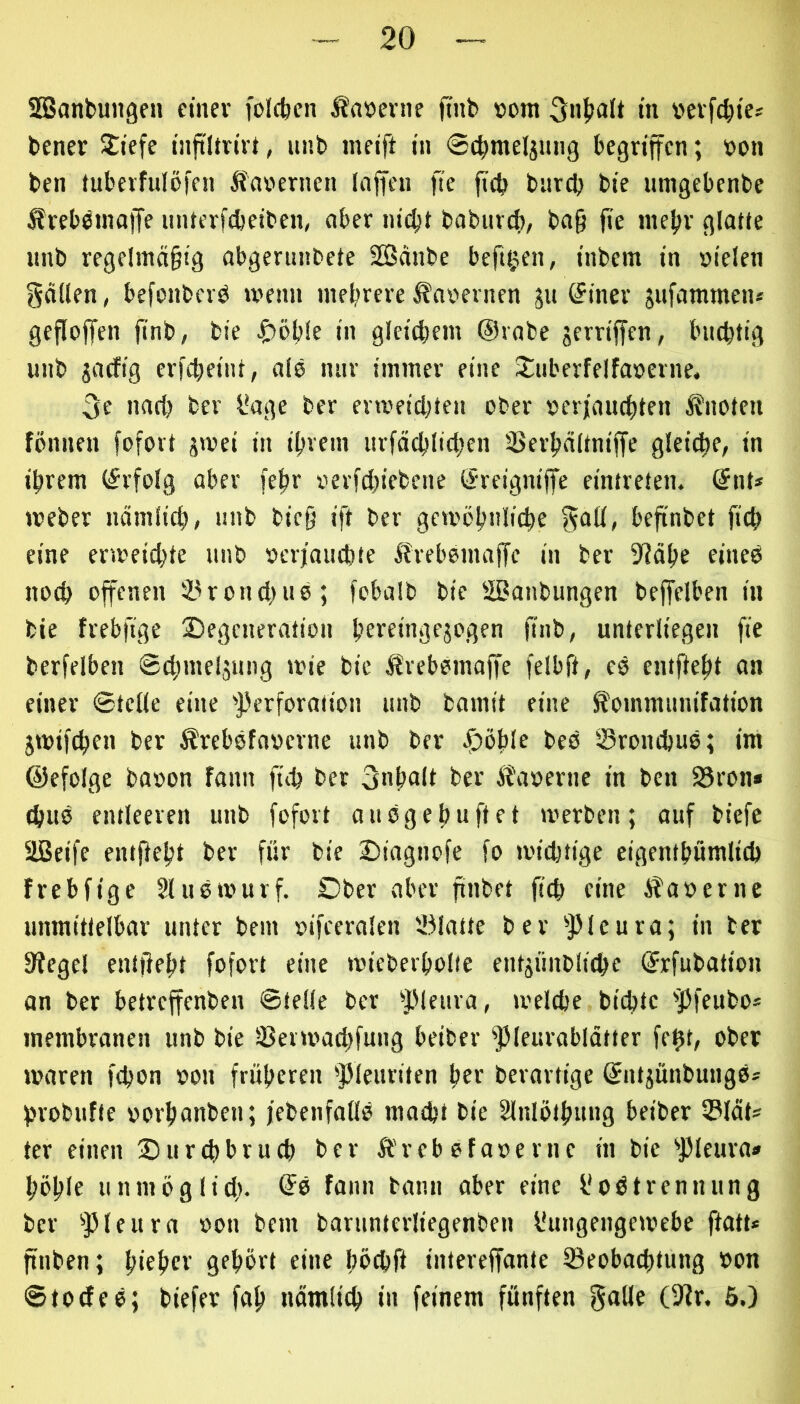 SBanbungcu cinev foicbcn Äaöernc finb »om in »etfcbies bener Jiefe tiiftitn'rt, imb indft in 0c^meljnng begriffen; »on ben tubevfulöfen Äaoernen Inffeii fte ffd) bitrcb bie umgebenbe Ärebbinaffe untevfebeiben, ober iiidjt babuvd), ba§ fie niebv glatJe imb regelmäßig abgerundete Sänbe beftgen, inbem in vielen gällen, befonberö menn mehrere Kavernen ju (Jiner jiifammeiu geffoffen ffnb, bie ^)öb!e in gleichem Orabe jerriffen, bnchtig unb jaefig erfcheint, als nur immer eine 2:uberfelfaverne, 3e nart) ber l'age ber erreichten ober verjauchten knoten fönnen fofort jwei in ihrem nrfächlichen DSerhaltniffe gleiche, in ihrem (Erfolg aber feßr verfcl)iebcne (Sreigniffe eintreten. @nt* tveber nämlich, “i'b bic§ ift ber gewöhnliche ^all, beffnbet fich eine erweichte unb verjauchte ^Irebomaffc in ber S'Jähe eineb noch offenen S^ronchno; fobalb bie SBanbungen beffelben in bie frebfige Degeneration hbveingejogen ffnb, unterliegen ffe berfelben ©chmeljnng wie bie tSrebemaffe felbft, es emffeht an einer ©teile eine 'Perforation nnb bamit eine ^ommnnifation jwifchen ber Ärebefaverne nnb ber Döhlf bes 0rond)us; im ©efolge bavon fann fich ber Inhalt ber Äaverne in ben 25ron* (hus entleeren unb fofort ansgehuftet werben; auf biefe Sßeife entffeht ber für bie Diagnofe fo wichtige eigenthümlich frebfige Sluswurf. Ober aber finbet ffch eine iS'avernc unmittelbar unter bem vifeeralen 251atte ber 'Pleura; in ber Siegel entffeht fofort eine wieberholie entjünblichc (Srfnbation an ber betreffenben ©teile ber 'Plenra, welche bichte 'Pfeubo* membranen unb bie löeiwachfung beider Pleurablätter feht, ober waren fchon von früheren pienriten her berartige (Jntjünbungs* hrobnfte vorhanden; jedenfalls macht bie Slnlöthnng beider 33lät* ter einen Durchbruch ber Ä'reb sfaverne in bie pieura» höhlb unmöglich- ®s fann bann aber eine l'oötrennnng ber 'Pleura von dem barunterliegenben l'uugeugewebe ffatt» finben; hiehcf gfhbrt eine bbchff intereffante ^Beobachtung von ©todes; biefev faß nämlich in feinem fünften 6.)