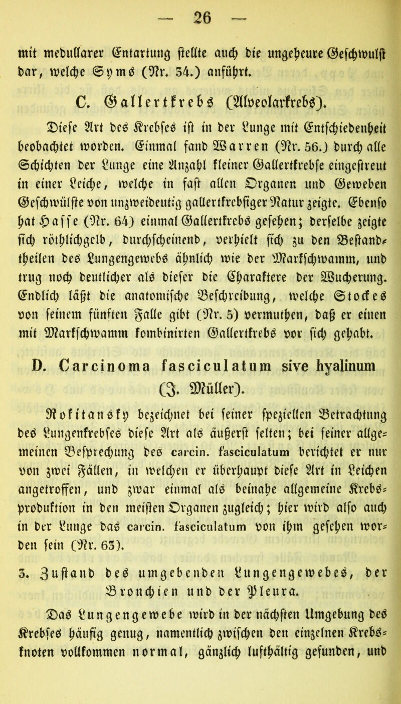 mit inebudarer (Entartung jiettte auc^ bte ungefieure @ef^»vuljl bar, welche ©i;mö (9?r. 34.) anfü(irt. C. ©aHertfre^ö C2(IüeoIavfre6ö}. Stefe 2Irt bcö ^rebfeö ift tn bev l*uitge mit ^nffc^tcbenjieit beobachtet »vorbcn. ©inmat fanbSSavren ()?v. 56.) burcbalte ©cbtcbten bev Sunge eine Sliijabl fletner ©aCfertfrebfe eingeftveut tn einer t^eiche, welche in faft allen Organen unb ©ewebcn ©efchwülfie von un^weibeutig gallertfrebfiger 9?atur jeigte. ©bcnfo hat affe (-Rr. 64) einmal©allertfrebb gefehen; berfelbe jeigte jtch röthli^gelb, burchf^einenb, oerhielt jtch ju ben SBeftanb* theilen beO Sungengewebö ähnlich wie ber 3)?arffchwamm, unb trug noch beutlicher nie biefer bie (^havafteve bev SOSucherung. ©nblid) lägt bie anatomifche 23efchveibung, welche ©tocfeO oon feinem fünften flibt (’)?r. 5) oermuthen, bag er einen mit SWarffchwamm fombinirten ©aüevtfrebd oor fiel; gehabt. D. Carcinoma fasciculatnm sive hyalinum C% aj?üaer). fRofitanöfh bezeichnet bei feiner f^jejicllen Betrachtung beb fiungenfrebfee biefe 2lrt alb äu§erft feiten; bet feiner allge* meinen Befprechung beb carcin. f'asciculatum berichtet er nur oon zwei f^dtlen, in welchen er überhaupt biefe 2lvt in Reichen angetroffen, unb einmal alb beinahe allgemeine ^rebb* hrobuftion in ben meinen Organen zugleich; hier wirb alfo auch in ber l*unge bab carcin. fasciculatum oon ihm gefehen wor* ben fein OJir. 63). 3. 3ujianb beb umgebenben liungengewebeb, ber Bronchien unb ber ^leura. ®ab Üungengewebe wirb in bev nächften Umgebung beb Ärebfeb hüuftg genug, namentlich Z'uifchen ben einzelnen ^rebb* fnoten ooUfommen normal, gänzlich lufthältig gefunben, unb