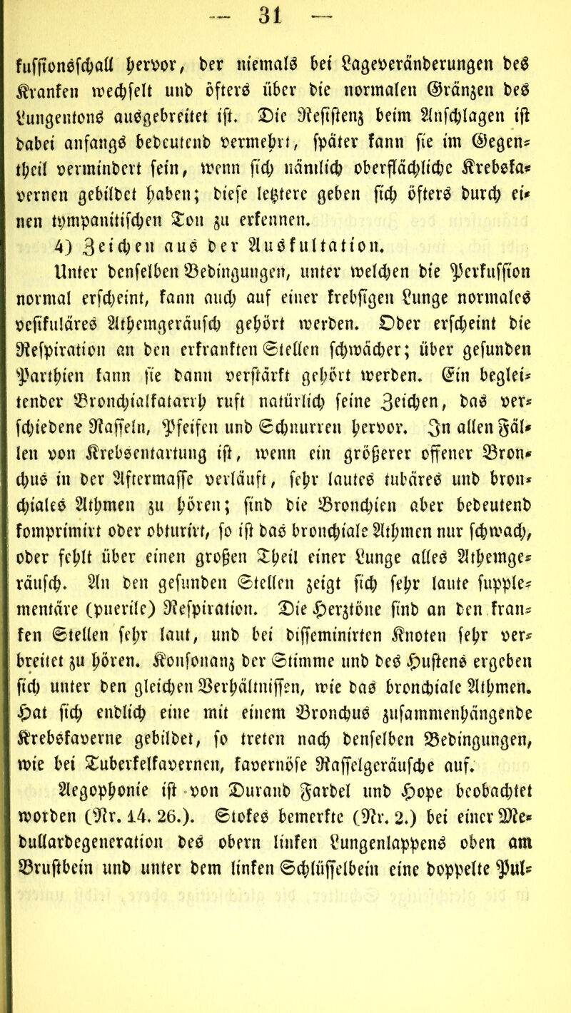 fufftonefc^aö pevwr, ber m'emalö bei Sage^cränbevungen beö Ävanfeii wecbfelt unb öfterö übev bie normalen ©rängen beö l'ungentonö ‘P- Steftfienj beim Slnfcblagen tji babei anfangs bebeutcnb oermebrt, fpäter fann fie ün ©egen* tbcil oenninbert fein, menn jicl; näniltcb oberjläcbltcbe Ärebefa* oernen gebilbet ^aben; biefe legiere geben ftd) öfterö burc^ ei« nen tpmpanitif^en S:on gu erfenneiu 4) «US ber 2luöfultation. Unter bcnfelben ©ebingungen, unter melden bie ^erfuffton normal erfcl;eint, fann and; auf einer frebfigen ?unge normale^ »efifuläreo Sltbemgeräufd) gehört merben. Ober erfd;eint bie 9?efpiration an bcn erfranften Stellen fchmädter; über gefunben ^Partbien fann fie bann oerftärft gehört merben. @in beglei« tenber ©rond;ialfütarvh ruft natürlid; feine 3si(hfu, bad »er* fchiebene Staffeln, ^'feifen unb Schnurren hrr^sv. 3u«lifUö«i* len von llrebsentartung ift, menn ein größerer offener ©ron« chus in ber Slftermaffe oerläuft, fehr lauted tubäree unb bron« d;ialee 2lthmen gu hören; finb bie ©rondjien aber bebeutenb fomprimirt ober obturirt, fo i|t bab bronchiale Slthmen nur fchmad;, ober fehlt über einen großen Sthfil finer Sunge alleb Slihemge* räufch. 2lu ben gefunben Stellen geigt pch fehr laute fupple* mentäre (puerile) Siefpiration. 25ie .^ergtöne finb an ben fran* fen Stellen fel;r laut, unb bei biffeminirten Änoten fehr oer« breitet gu hören. iJonfonang ber Stimme unb beb ^)uftenb ergeben fid) unter ben gleichen ©erhältniffen, mie bnb bronchiale Slthmen. ^)at ftch enblich eine mit einem ©ronchub gufammenhängenbe Ärebbfaoerne gebilbet, fo treten nad; benfelben ©ebingungen, wie bei SCuberfelfaoernen, faoernöfe Siaffelgeräufche auf. Slegophonie ift - von Ouranb f^arbel unb ^)ope beobaddet worben (Sir. i4.26.). Stofeb bemerfte (Sir. 2.) bei einer 2l?e« bullarbegeneration beb obern linfen Uungenlappenb oben am ©ruftbein unb unter bem linfen Schlöffelbein eine hoppelte $ul*