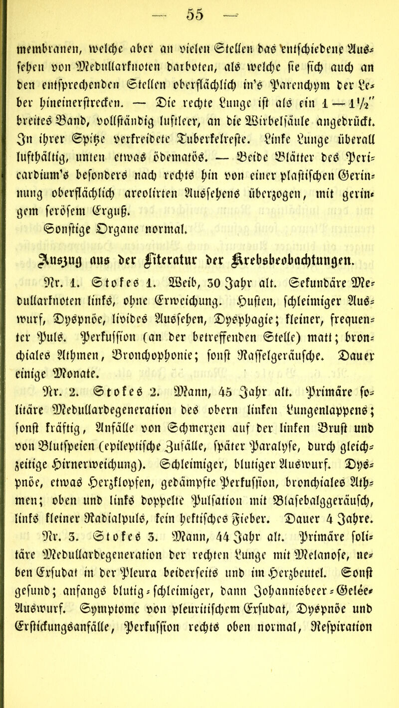 membrinien, welche aber an »i'eleii 0leücn baö’rntfcbtebenp Sltt^i fe^)eii von WebuUavfnoten bat boten, alö toe!d)e fie ftcb oiKft an ben cntfprecbenben ©teften oberpd;!t(^ in’e ''i.'arenebpm bev l’e* bev Ijineinerftrecfen. — £)te vecbte Snnge ift ats ein i — 1V2 breitet iöanb, ooMftcinbig luftleer, an bte SBtrbelfäulc angebrödt. 3n tftrer @pi0e oerfretbete X^uberfelrejie. Cinfe Mutige überall luftftälttg, unten ettva^ öbetnatöö. — löetbe SBldtter beö ^crtV earbtum’ici befonbere nach retbtö f»in von einer plaftifc^en ©erin^ nititg oberflcic^lict) areolirten Sluefefienb überjogen, mit gerin« gern feröfem ^rgu§. ©onftigc Organe normal. ^ußjut) ttuö bcr Ittcrotiu: ber ^trebßbeobaditungen. 9?r. 1. ©tofeß 1. SBeib, 30 3abr alt. ©etunbdre 2l?es bullarfnoten linfö, ebne ©rmeiebung. .^uften, fcbleimiger 2luß= murf, Opepnöe, lioibce §luefeben, fleiner, frequent fer ^ulß. ^erfuffion (an ber betreffenben ©teile) matt; brons (bialeß Sltbmen, löronebopbonif; fonfi 9?affelgeräufcbe. Oauev einige 5>?onate. 9lr. 2. ©tofee 2. ä)?ann, 45 3abr alt. '’jfrimäre fo^ litäre SWebullarbegencration beß obern linfen IHingenlappene; fonfi frdftig, 21nfä(le von ©cbmerjen auf bev linfen ©ruft unb von Slutfpeien (epileptifcbe Si'fälle, fpäter '>)3arah;fe, bureb gleich* jeitige .gii^nenveicbung). ©cbleimiger, blutiger 2lußtvurf. 2>S)ß* pnöe, etmaß ^lerjflopfen, gebdmpfte '3)erfuf|ton, broncbialce 2ltb* men; oben unb lintß boppelte ^pulfation mit SSlafebalggeräufcb, linfß fleiner 9?abialpulß, fein beftifebeß gieber. 35ouer 4 3abre. 9fr. 3. ©tofeß 3. 9)fann, 44 3<ibr ölt* ^Jrimäve foli* tdre SWebullarbegeneration ber rechten f?unge mit 9}?elanofe, tic* ben (Jrfubat in ber ^pieura beiberfeitß nnb im .^eräbeutel. ©onjl gefunb; anfangß blutig*fcbleimiger, bann 3öbönni6bcev*@elee* 2lußtvurf. ©pmptomc von pleuritifcbem ©rfubat, ©pßpnöe unb ©rfHctungßanfdlle, ^erfuffton reebtß oben normal, Siefpiration