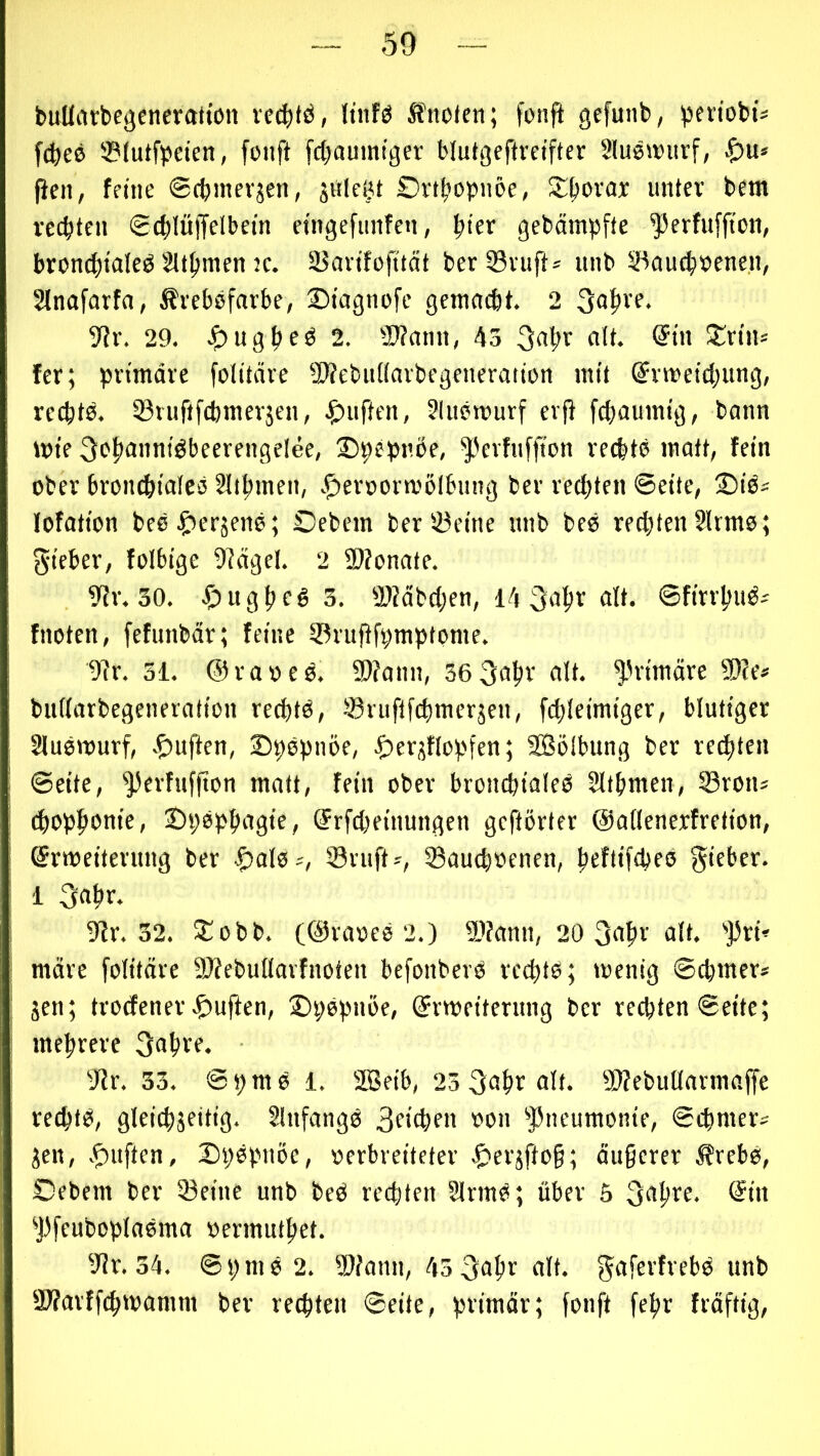 buUatbejjcncratton vecf)(ö, ltnfg Ä5io<cii; fonfi gcfunb, pen'obts f(^)eö ®(utfpcien, foiift fct>aumiger blutgeftretfter 3lueu)urf, |ien, feine ©(binevjen, jiile^t £)vt|»obn5e, untev bem rec|)tcn gc^lüffelbetn etngefimfen, ^iex gebämpfte ^erfuffton, brondjialeö 2U|)men K. SSavifofttät ber®vuft* unb 33au(|»enen, Slnafarfa, ^rebsfarbe, S)tagm>fc gemncbt. 2 3a^ve. yiv. 29. 2. 93?amt, 43 «9* fer; primäre folitäre Webuiiarbegeneration mit ®rmeid;ung, recbtä. iöruftfcbmerjen, .£)iiften, 31ucrourf erf} fcf)aumig, bann mie ^cltonniöbeerengelee, ©pepnbe, ^'erfnffton recbtc matt, fein ober broncfeialcö 2ll^men, |)eroornj6lbung ber redeten ©eile, 25iä= lofation bee^^erjeno; Oebem ber iüeine unb bco rechten 2Irms; gicber, folbige 9?ägel. 2 5D?onate. 9?r. 30. .^)ug|te§ 3. 5)?äbd;en, 14 3a^r alt. ©fintiiö^ fnotcn, fefunbär; feine ^ruPfpmptome. 9?r. 31. ©raoeö. S)?ann, se^altr alt. ^'rimäre Tle> bullarbegeneration recbtö, ©ruftfdinierjen, f($Ieimiger, blutiger Sluewurf, ©pepnöe, .t'fi'jflopfen; Sölbung ber rechten ©eite, ^erfufjton matt, fein ober broncpialeß Ultimen, S3ron* d^op^onie, ®pöp{)agie, ®rfcl;einungen gehörter ©aflenerfretion, ©rmeiterimg ber ^alo--, iBriift?, SBaucboenen, |)eflifd)e0 gieber. 1 5^r. 32. Siobb. 2.) 9)fann, 20 ai*» märe folitäre TOebullarfnoten befonberb rccpto; wenig ©cpmer* jen; trodener .£)uften, ©pepnöe, (Erweiterung ber rechten ©eite; mehrere JJr. 33. ©pmb 1. SBeib, 25 3of)r alt. Slfebutlarmaffe rechtb, gleichseitig. 21ufangb 3eichen oon ^Pneumonie, ©chmer^ Sen, .^uften, ©hbpuöe, »erbreiteter |>ersfto§; äu§crcr Ärebb, Oebem ber 93eine unb beb rechten 2lrmb; über 5 3ahre. @in 'J)feuboplabma oermuthet. ^'Jr. 34. ©pmb 2. Wann, 453ahe alt. gafevfrcbb unb Warffchwamm ber rechten ©eite, primär; fonft fehr fräftig,