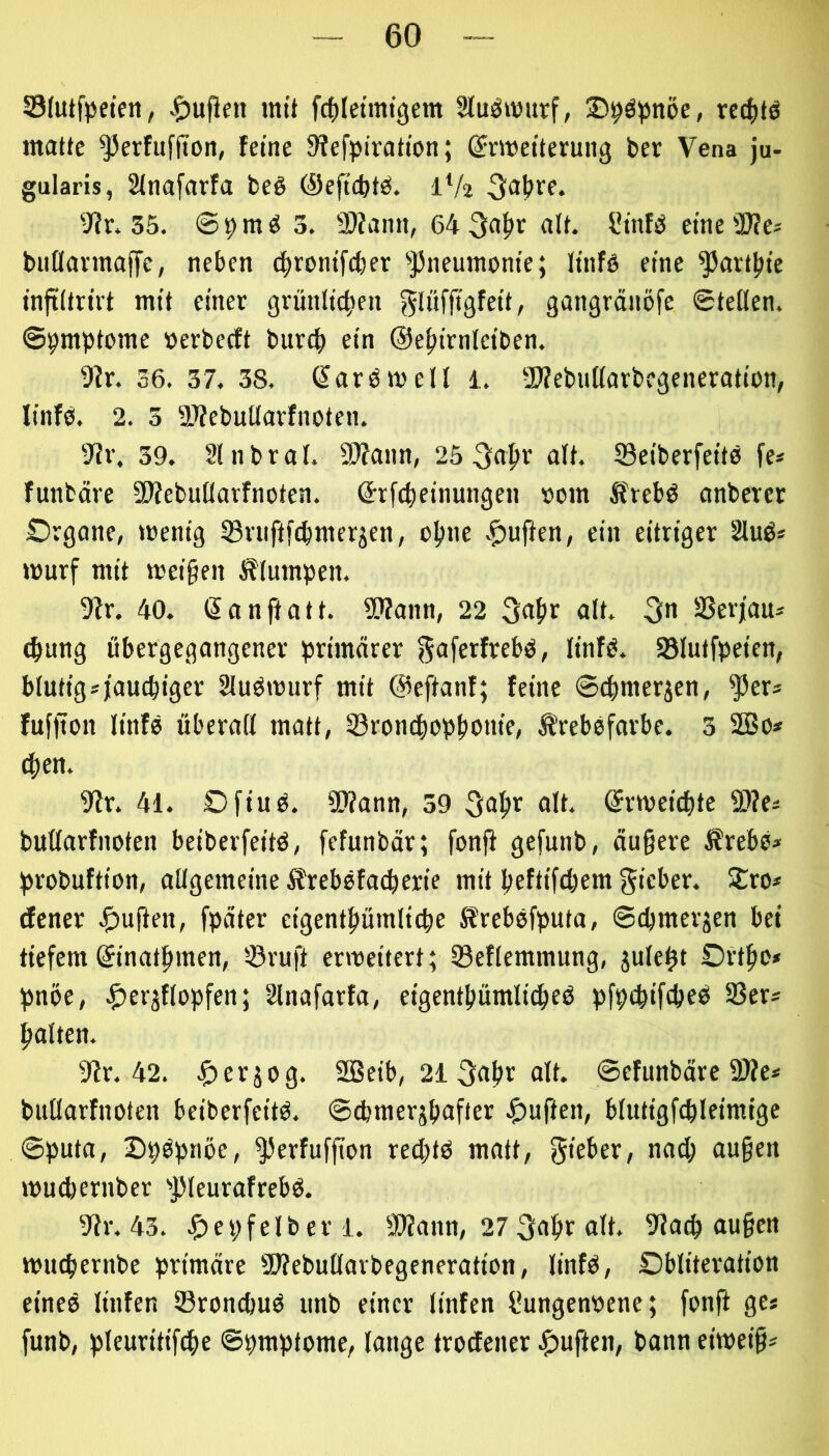 33(utfpetett, mit fci)Ietmigem Slu^murf, rcc^tö matte ^erfufjion, feine Siefpiration; (Jrmeiterung ber Vena ju- gularis, Sinafarfa be§ Oeftcbtb. 1V2 Sir. 35. 69m^ 3. 9)iann, 64 3a^r alt. f?infb eine 3)?e* buflarmajfe, neben tfjronifcber ^}5neumonie; linfö eine ^art^ie inftitrirt mit einer grünlic|ten gangränöfe ©teilen, ©pmptome »erbecft burdb ein @ef)irniciben. Sir. 36. 37. 38. ßarömell 1. ■Diebutiarbegcneration, linfo. 2. 3 üJiebuüarfnoten. Sir. 39. 2lnbral. 3)iann, 25 3a^r oit. SeiberfeitO fe* funtäre SJiebuilarfnoten. (Jrftbeinungen »om Ifreb^ anberer Organe, menig Sriiftfcbmerjen, oljne ein eitriger 2luö* murf mit mei§en klumpen. Sir. 40. ßanftatt. SBann, 22 alt. 3n SSerjau* ^ung übergegangener primärer gaferfrebo, linfb. 93iutfpeien, blutigsjauebiger Sluömurf mit @eftanf; feine ©ebmerjen, ^er* fuffton linfe überafl matt, 33ron^opbonie, ^rebsfarbc. 3 2Bo* (ben. Sir. 41. Ofiub. SSiann, 39 alt. ©rmeiebte 9)ie« butiarfnoten beiberfeitö, fefunbär; fonfi gefunb, äu§ere Ärebo» probuftion, allgemeine Ärebsfacberie mit beftifebem gieber. 2^ro* tfener |)ufien, fpäter eigentbümlicbe Krebofputa, ©cbmerjen bei tiefem ©inatbmen, ©ruft ermeitert; ©eflemmung, julebt Ortbo» pnöe, .^^erjflopfen; Slnafarfa, eigcntbümlicbeö pfpebiftbeb 33er* halten. Sir. 42. .$)erjog. SBeib, 2i gabr alt. ©efunbäre 3)ie* bullarfnoten beiberfeitö. ©^merjbafier ^)uften, blutigfcbleimige ©puta, Dpbptiöe, ^erfuffion reebtb matt, gieber, nach au§en muebernber '>])leurafrebb. Sir. 43. ^)e9felberl. SOiann, 27 gabr alt. Siacb au§en muebernbe primäre SSiebullarbegeneration, linfb, Oblitcration eineö linfen ©rondjuö imb einer linfen ßungenpene; fonft ge* funb, pleuritifcbe ©pmptome, lange trodener .^uften, bann eimei§*