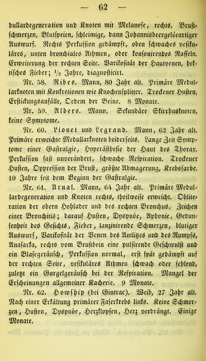 bußarbegenevalton uiib Jfnoten mit ü)?elanofe, red^tö. 53ruft« [c^merjcn, ©lutfpeten, fdjletmige, bann 3o(>anm8beergefeearttger Sludwurf. 9?e^t8 ^j3erfuffion gebämpft, oben fcbwacbeö oeftfu* Idreö, unten broncbialee 2üfjinen, ober fonfom'venbeß Staffeln, ©rwetterung bev redeten 0eite. SSarifojität bev ^)autoenen, f>ef= ti[(^e8 V2 3a^re, biagnofttcirt. SJv. 58. StibeO. SDtann, 80 alt. '})r{märe SOtebul* larfnoten mit Äonfrettonen lote :^nocbenfpl!tter. S^rodener ^)uften, ©vfticfungeanfälle, £)ebem bev Seine. 8 ü)?onate. 9tr. 59. §Ubero. SSfann. ©efiinböre ©firv^uofnoten, feine ©pinptome. 3tr. 60. Vionet nnb ?egranb. SWann, 62 «I*. ^vtmdre erweicbtc SltebuUavfnoten beibevfeitd. l*ange 3eit ©pmp? tome einer ©aftralgie, ^pperdft^ejte ber .f)aut bed S:f)orar. 'Perfuffion faft unoeränbert, fd;n>acbe Stefpiration. S^rodenev ^)uflen, Oppreffion ber Svuji, größte Slbmagernng, Ärebofarbe. 10 ffd bem Seginn ber ©aftralgie. SZr. 61. 21 mal. 3)?ann, 64 3a^r alt. ''J.Himäre 5)?ebul= larbegeneration unb knoten vecbtd, tfteihoeife enoci(|t. Oblite* ration ber obern .£)o|)laber unb beo rechten Sroncftud. Belegen einer Sronebitid; barauf ^)uften, 2)pdpnöe, 2lpbonie, @ebun* fenbeit bed @efid|td, lieber, lanjinirenbe ©dbmevjen, blutiger 2lud»ourf, Sarifofttdt bev Senen bed 2lntliged unb bedSiumpfd, 2lnafavfa, red)td »om Sruftbein eine pulfirenbe ©efdisoulft unb ein Slafegeräufcb/ ^erfuffton normal, erft fpät gebämpft auf ber rechten ©eite, »efifuldred 2ltbmen febmaeb ober feblenb, jule^t ein ©urgelgerdufcb bei ber Stefpiration. SJfangel ber ©rfebeinungen allgemeinev ifadterie. 9 3)tonate. 9tr. 62. ^)omfbtp (bei ©intrac). äßeib, 27 3abr alt. 9?acb einer ©rfdltung primärer gflferfrebd linfd. kleine ©cbmer^ jen, JS^uflen, DpOpnoe, .^eräflopfen, .^erj »erbrängt, ©intge SWonate.