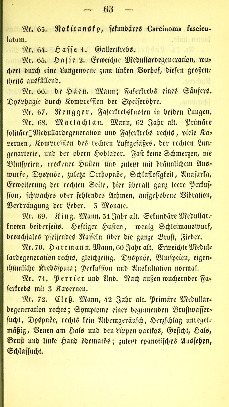 9?r. 63. 9ioffefunbärfö Carcinoma fascicu- latum. 9lr. 64. ^)aj'fe i. Ocilfertfrebö. 9Ir. 65. 2. ©vnjetdjte SKebußarbegencratton, wu» (bfvt bitvc^ fine Sungenbcne sunt ltnfen SSorJiof, biefen großen* t^fiiö auefüdenb. •J?v. 66. be .£)äen. SOJann; ^aferfrebs fineö Säufers. 2)i;6pf»«gif t>urd) ^ompveffi'on bcr Spetferöbre, 9ir. 67. 3ücngger, gaferfrebsfnoten in betben ?ungen. 9?r. 68. -l^oclacblan. 2)?ann, 62 3abr alt. ^rünäve foIitäve~9)?ebutIarbegeneriition unb §<>fc»'frebs rechts, »tele »ernen, Äompreffton beS recbten l*uftgefä§eS, ber recbten Sims genartevie, unb ber obern |)ob(aber. gaft feine ©(bmerjen, nie SBlutfpeten, trocfener .f!)uften unb juleftt mit bräunltcbem 2luS* würfe, S)i;Sbnöe, jiile^t Ortbopnoe, ©cblofloftgfeit, Slnafarfa, (ärweiternng ber rechten ©eite, biff überall ganj leere ^erfuf» jion, fcbwacbeS ober feblenbeS Sltbmen, aufgehobene SSibration, SSerbrängung ber IVber. 5 SÄonate. 9fr. 69. Äing. SDfnnn, 313abr alt. ©efunbäre 5Webußar? fnoten beiberfeitS. ^>efttger .^uften, wenig ©cbletmauSwurf, bronchiales pfeifenbeS Siaffeln über bie ganje 23ruft, gifber. 9Jr.70. ^jartmann.2Jfann,60 3abralt. ErweichtefDfebul* larbegeneration rechts, gleichseitig. -DpSpnoe, Slutfpeien, eigen* tbumliche ifrebSfputa; ’JJerfufi'ion unb SluSfultation normal. 9fr. 71. ^errier unb 2lnb. 9fach au^en wiuhernber ga* ferfrebs mit 5 ifaoernen. 9fr. 72. Sle§. 9)fann, 42 39br «It. primäre üffebuüar* begeneration rechts; ©pmptome einer beginnenben Sruffwaffer* fmht, SpSpnöe, re^tS fein Slthemgeräufch, ^ersfchlag unregel* mä§ig, 3Senen am Jf)alS unb ben Ih'ppen »arifoS, ©efitht, ^)alS, Srufi unb linfe ^anb obematös; sule^t epanotifcheS SluSfehen, ©^laffucht.