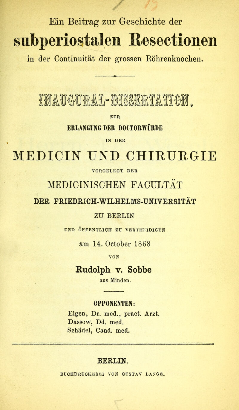 Ein Beitrag zur Geschichte der subperiostalen Resectionen in der Continuität der grossen Eöhrenknochen. ZUR ERLANGING DER DOCTORWÜRDE IN DER MEDICIN UND CHIRURGIE VORGELEGT DER MEDICINISCHEN FACÜLTÄT DER FRIEDRICH-WILHELMS-UmVERSITÄT ZU BERLIN UND ÖFFENTLICH Zü VERTHKIDIGEN am 14. October 1868 VON Rudolph V. Sobbe aus Minden. OPPONENTEN: Eigen, Dr. med., pract. Arzt. Dassow, Dd. med. Schädel, Cand. med. BERLIN. BÜCHDßüCKEREI VON GUSTAV LANGE.