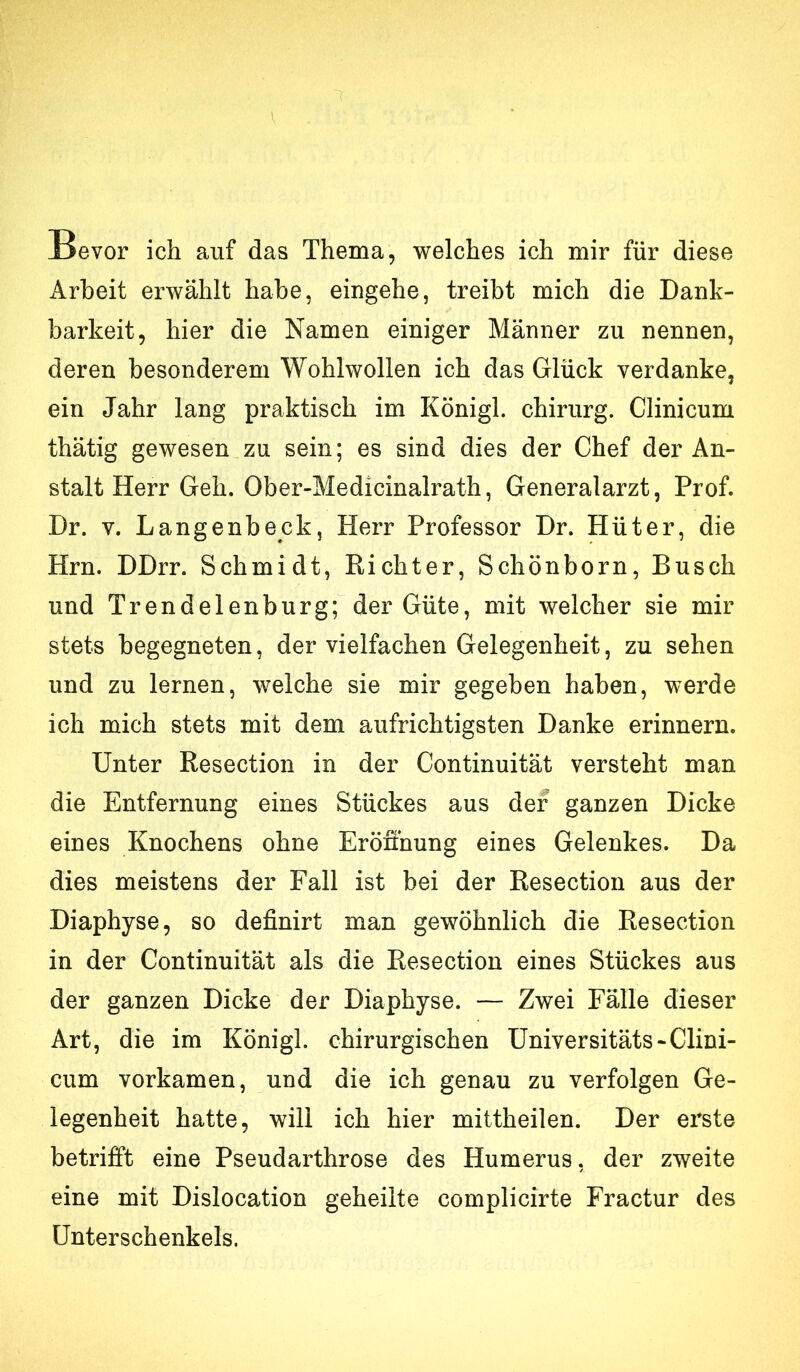 Bevor ich auf das Thema, welches ich mir für diese Arbeit erwählt habe, eingehe, treibt mich die Dank- barkeit, hier die Namen einiger Männer zu nennen, deren besonderem Wohlwollen ich das Glück verdanke, ein Jahr lang praktisch im Königl. Chirurg. Clinicum thätig gewesen zu sein; es sind dies der Chef der An- stalt Herr Geh. Ober-Medicinalrath, Generalarzt, Prof. Dr. V. Langenbeck, Herr Professor Dr. Hüter, die Hrn. DDrr. Schmidt, Richter, Schönborn, Busch und Trendelenburg; der Güte, mit welcher sie mir stets begegneten, der vielfachen Gelegenheit, zu sehen und zu lernen, welche sie mir gegeben haben, werde ich mich stets mit dem aufrichtigsten Danke erinnern. Unter Resection in der Continuität versteht man die Entfernung eines Stückes aus der ganzen Dicke eines Knochens ohne Eröffnung eines Gelenkes. Da dies meistens der Fall ist bei der Resection aus der Diaphyse, so definirt man gewöhnlich die Resection in der Continuität als die Resection eines Stückes aus der ganzen Dicke der Diaphyse. — Zwei Fälle dieser Art, die im Königl. chirurgischen üniversitäts-Clini- cum vorkamen, und die ich genau zu verfolgen Ge- legenheit hatte, will ich hier mittheilen. Der erste betrifft eine Pseudarthrose des Humerus, der zweite eine mit Dislocation geheilte complicirte Fractur des Unterschenkels.