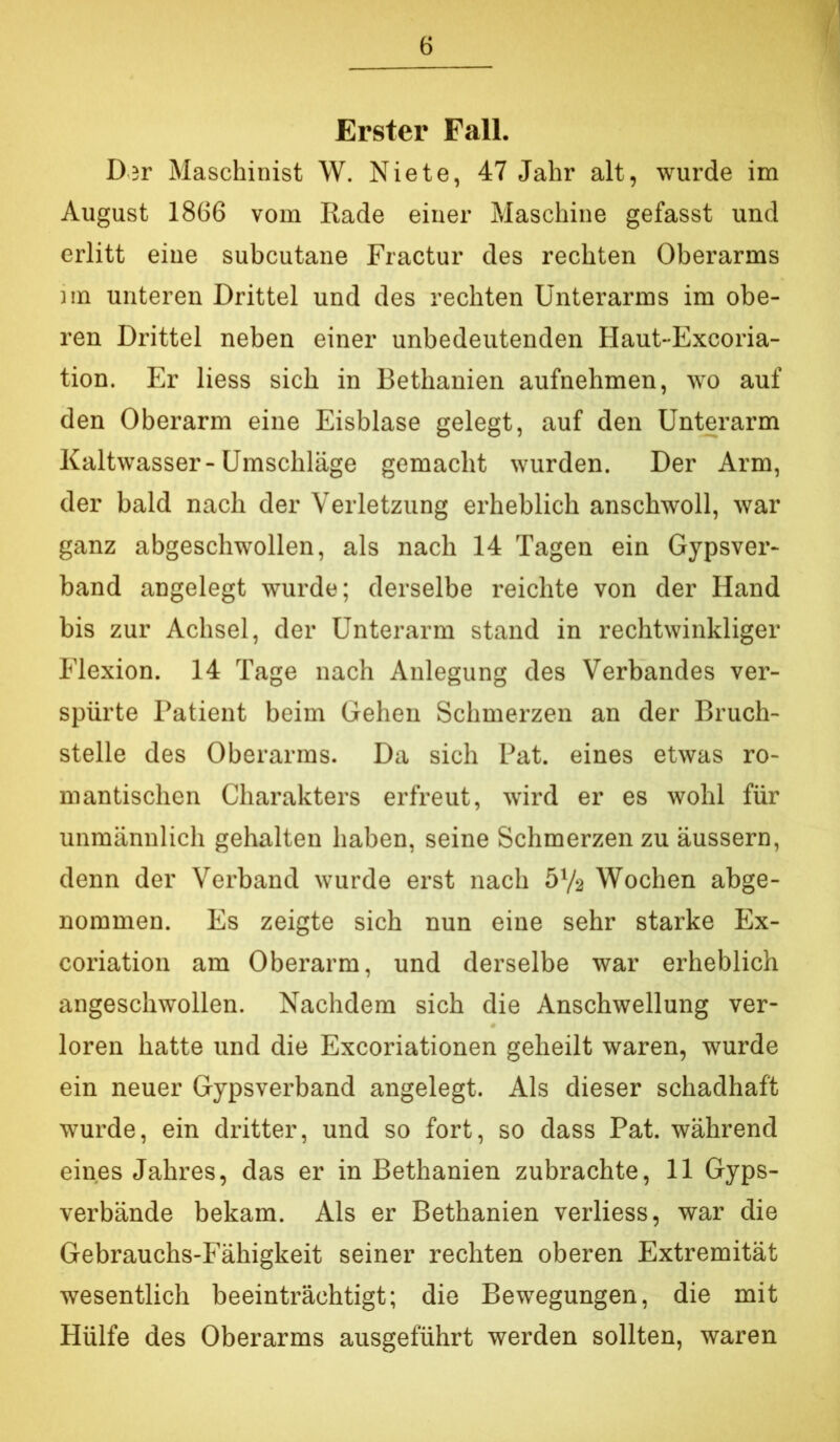 I Erster Fall. D;r Maschinist W. Niete, 47 Jahr alt, wurde im August 1866 vom Rade einer Maschine gefasst und erlitt eine subcutane Fractur des rechten Oberarms )in unteren Drittel und des rechten Unterarms im obe- ren Drittel neben einer unbedeutenden Haut-Excoria- tion. Er liess sich in Bethanien aufnehmen, wo auf den Oberarm eine Eisblase gelegt, auf den Unterarm Kaltwasser-Umschläge gemacht wurden. Der Arm, der bald nach der Verletzung erheblich anschwoll, war ganz abgeschwollen, als nach 14 Tagen ein Gypsvei'- band angelegt wurde; derselbe reichte von der Hand bis zur Achsel, der Unterarm stand in rechtwinkliger Flexion. 14 Tage nach Anlegung des Verbandes ver- spürte Patient beim Gehen Schmerzen an der Bruch- stelle des Oberarms. Da sich Pat. eines etwas ro- mantischen Charakters erfreut, wird er es wohl für unmännlich gehalten haben, seine Schmerzen zu äussern, denn der Vei’band wurde erst nach 572 Wochen abge- nommen. Es zeigte sich nun eine sehr starke Ex- coriation am Oberarm, und derselbe war erheblich angeschwollen. Nachdem sich die Anschwellung ver- loren hatte und die Excoriationen geheilt waren, wurde ein neuer Gypsverband angelegt. Als dieser schadhaft wurde, ein dritter, und so fort, so dass Pat. während eines Jahres, das er in Bethanien zubrachte, 11 Gyps- verbände bekam. Als er Bethanien verliess, war die Gebrauchs-Fähigkeit seiner rechten oberen Extremität wesentlich beeinträchtigt; die Bewegungen, die mit Hülfe des Oberarms ausgeführt werden sollten, waren