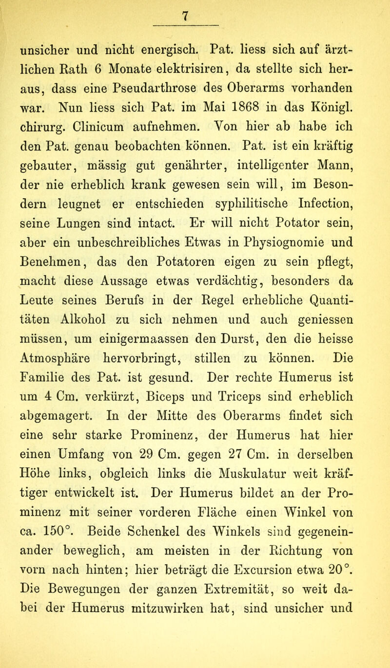 unsicher und nicht energisch. Pat. Hess sich auf ärzt- lichen Rath 6 Monate elektrisiren, da stellte sich her- aus, dass eine Pseudarthrose des Oberarms vorhanden war. Nun Hess sich Pat. im Mai 1868 in das Königl. Chirurg. Clinicum aufnehmen. Von hier ab habe ich den Pat. genau beobachten können. Pat. ist ein kräftig gebauter, massig gut genährter, intelligenter Mann, der nie erheblich krank gewesen sein will, im Beson- dern leugnet er entschieden syphilitische Infection, seine Lungen sind intact. Er will nicht Potator sein, aber ein unbeschreibliches Etwas in Physiognomie und Benehmen, das den Potatoren eigen zu sein pflegt, macht diese Aussage etwas verdächtig, besonders da Leute seines Berufs in der Regel erhebliche Quanti- täten Alkohol zu sich nehmen und auch geniessen müssen, um einigermaassen den Durst, den die heisse Atmosphäre hervorbringt, stillen zu können. Die Familie des Pat. ist gesund. Der rechte Humerus ist um 4 Cm. verkürzt, Biceps und Triceps sind erheblich abgemagert. In der Mitte des Oberarms findet sich eine sehr starke Prominenz, der Humerus hat hier einen Umfang von 29 Cm. gegen 27 Cm. in derselben Höhe links, obgleich links die Muskulatur weit kräf- tiger entwickelt ist. Der Humerus bildet an der Pro- minenz mit seiner vorderen Fläche einen Winkel von ca. 150°. Beide Schenkel des Winkels sind gegenein- ander beweglich, am meisten in der Richtung von vorn nach hinten; hier beträgt die Excursion etwa 20°. Die Bewegungen der ganzen Extremität, so weit da- bei der Humerus mitzuwirken hat, sind unsicher und