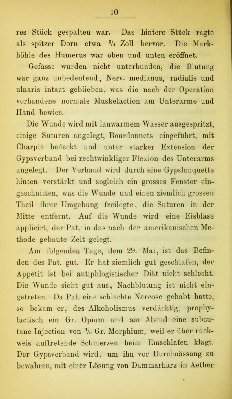 res Stück gespalten war. Das hintere Stück ragte als spitzer Dorn etwa Zoll hervor. Die Mark- höhle des Humerus war oben und unten eröffnet. Gefässe wurden nicht unterbunden, die Blutung war ganz unbedeutend, Nerv, medianus, radialis und ulnaris intact geblieben, was die nach der Operation vorhandene normale Muskelaction am Unterarme und Hand bewies. Die Wunde wird mit lauwarmem Wasser ausgespritzt, einige Suturen angelegt, Bourdonnets eingeführt, mit Charpie bedeckt und unter starker Extension der Gypsverband bei rechtwinkliger Flexion des Unterarms angelegt. Der Verband wird durch eine Gypslonquette hinten verstärkt und sogleich ein grosses Fenster ein- geschnitten, was die Wunde und einen ziemlich grossen Theil ihrer Umgebung freilegte, die Suturen in der Mitte entfernt. Auf die Wunde wird eine Eisblase applicirt, der Bat. in das nach der anierikanischen Me- thode gebaute Zelt gelegt. Am folgenden Tage, dem 29. Mai, ist das Befin- den des Pat. gut. Er hat ziemlich gut geschlafen, der Appetit ist bei antiphlogistischer Diät nicht schlecht. Die Wunde sieht gut aus, Nachblutung ist nicht ein- getreten. Da Pat. eine schlechte Narcose gehabt hatte, so bekam er, des Alkoholismus verdächtig, prophy- lactisch ein Gr. Opium und am Abend eine subcu- tane Injection von Vs Gr. Morphium, weil er über ruck- weis auftretende Schmerzen beim Einschlafen klagt. Der Gypsverband wird, um ihn vor Durchnässung zu bewahren, mit einör Lösung von Dammarharz in Aether