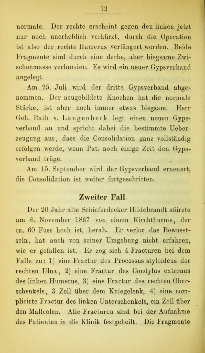 normale. Der rechte erscheint gegen den linken jetzt nur noch unerheblich verkürzt, durch die Operation ist also der rechte Humerus verlängert worden. Beide Fragmente sind durch eine derbe, aber biegsame Zwi- schenmasse verbunden. Es wird ein neuer Gypsverband angelegt. Am 25. Juli würd der dritte Gypsverband abge- nommen. Der neugebildete Knochen hat die normale Stärke, ist aber noch immer etwas biegsam. Herr Geh. Rath v. Langenbeck legt einen neuen Gyps- verband an und spricht dabei die bestimmte Ueber- zeugung aus, dass die Consolidation ganz vollständig erfolgen werde, wenn Fat. noch einige Zeit den Gyps- verband trüge. Am 15. September wird der Gypsverband erneuert, die Consolidation ist weiter fortgeschritten. Zweiter Fall. Der 20 Jahr alte Schieferdecker Hildebrandt stürzte am 6. November 1867 von einem Kirchthurme, der ca. 60 Fuss hoch ist, herab. Er verlor das Bewusst- sein, hat auch von seiner Umgebung nicht erfahren, wie er gefallen ist. Er zog sich 4 Fracturen bei dem Falle zu: 1) eine Fractur des Processus styloideus der rechten Ulna, 2) eine Fractur des Condylus externus des linken Humerus, 3) eine Fractur des rechten Ober- schenkels, 3 Zoll über dem Kniegelenk, 4) eine com- plicirte Fractur des linken Unterschenkels, ein Zoll über den Malleolen. Alle Fracturen sind bei der Aufnahme des Patienten in die Klinik festgeheilt. Die Fragmente
