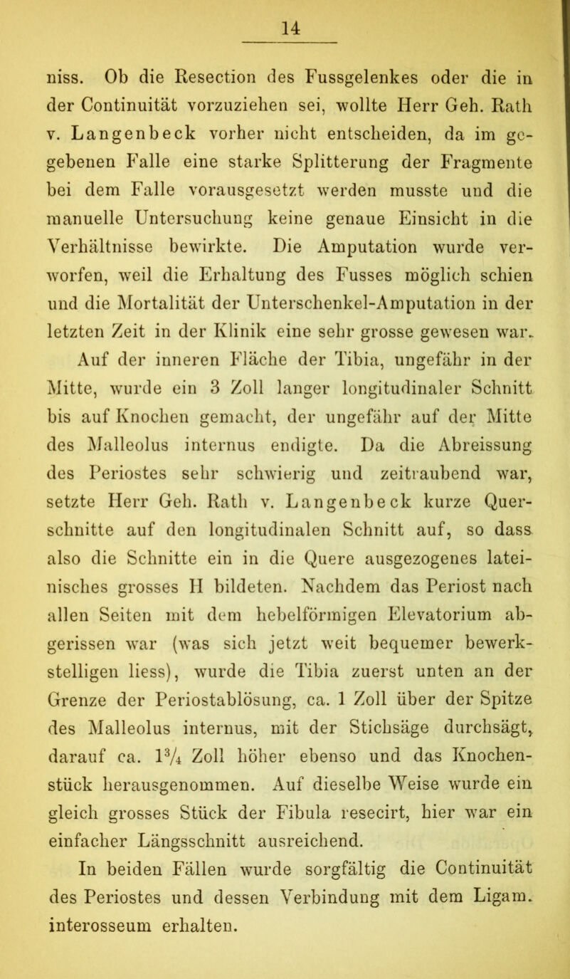 niss. Ob die Resection des Fussgelenkes oder die in der Continuität vorzuziehen sei, wollte Herr Geh. Rath V. Langenbeck vorher nicht entscheiden, da im ge- gebenen P'alle eine starke Splitterung der Fragmente bei dem Falle vorausgesetzt werden musste und die manuelle Untersuchung keine genaue Einsicht in die Verhältnisse bewirkte. Die Amputation wurde ver- worfen, weil die Erhaltung des Fusses möglich schien und die Mortalität der Unterschenkel-Amputation in der letzten Zeit in der Klinik eine sehr grosse gewesen war. Auf der inneren Fläche der Tibia, ungefähr in der Mitte, wurde ein 3 Zoll langer longitudinaler Schnitt bis auf Knochen gemacht, der ungefähr auf der Mitte des Malleolus internus endigte. Da die Abreissung des Periostes sehr schwierig und zeitraubend war, setzte Herr Geh. Rath v. Langenbeck kurze Quer- schnitte auf den longitudinalen Schnitt auf, so dass also die Schnitte ein in die Quere ausgezogenes latei- nisches grosses II bildeten. Nachdem das Periost nach allen Seiten mit dem hebelförmigen Elevatorium ab- gerissen Avar (was sich jetzt weit bequemer bewerk- stelligen liess), wurde die Tibia zuerst unten an der Grenze der Periostablösung, ca. 1 Zoll über der Spitze des Malleolus internus, mit der Stichsäge durchsägt, darauf ca. P/i Zoll höher ebenso und das Knochen- stück herausgenommen. Auf dieselbe Weise wurde ein gleich grosses Stück der Fibula resecirt, hier war ein einfacher Längsschnitt ausreichend. In beiden Fällen wurde sorgfältig die Continuität des Periostes und dessen Verbindung mit dem Ligam. interosseum erhalten.