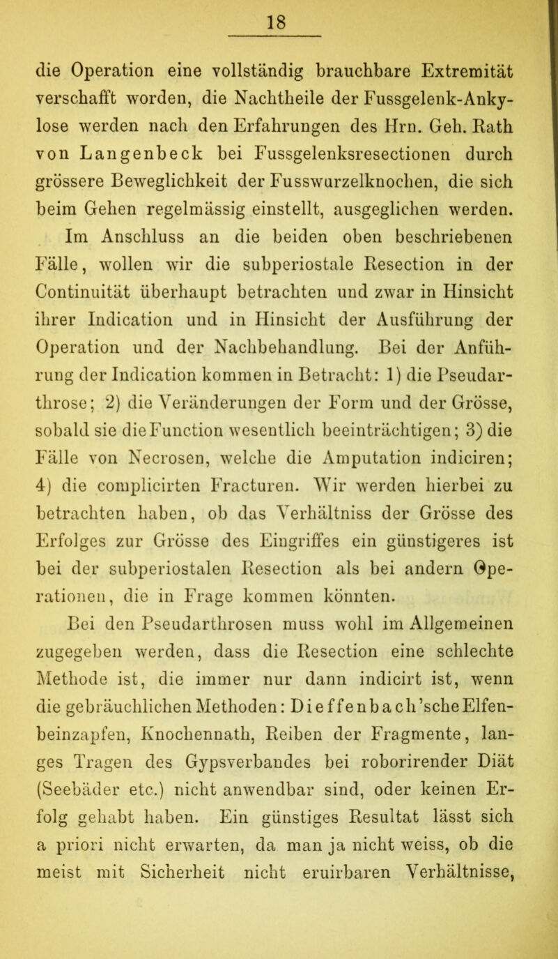 die Operation eine vollständig brauchbare Extremität verschafft worden, die Nachtheile der Fussgelenk-Anky- lose werden nach den Erfahrungen des Hrn. Geh. Rath von Langenbeck bei Fussgelenksresectionen durch grössere Beweglichkeit der Fusswurzelknochen, die sich beim Gehen regelmässig einstellt, ausgeglichen werden. Im Anschluss an die beiden oben beschriebenen Fälle, wollen wir die subperiostale Resection in der Continuität überhaupt betrachten und zwar in Hinsicht ihrer Indication und in Hinsicht der Ausführung der Operation und der Nachbehandlung. Bei der Anfüh- rung der Indication kommen in Betracht: 1) die Pseudar- throse; 2) die Veränderungen der Form und der Grösse, sobald sie die Function wesentlich beeinträchtigen; 3) die Fälle von Necrosen, welche die Amputation indiciren; 4) die complicirten Fracturen. Wir werden hierbei zu betrachten haben, ob das Yerhältniss der Grösse des Erfolges zur Grösse des Eingriffes ein günstigeres ist bei der subperiostalen Resection als bei andern Ope- rationen, die in Frage kommen könnten. Bei den Pseudarthrosen muss wohl im Allgemeinen zugegeben werden, dass die Resection eine schlechte Methode ist, die immer nur dann indicirt ist, wenn die gebräuchlichen Methoden :Dieffenbach ’sche Elfen- beinzapfen, Knochennath, Reiben der Fragmente, lan- ges Tragen des Gypsverbandes bei roborirender Diät (Seebäder etc.) nicht anwendbar sind, oder keinen Er- folg gehabt haben. Ein günstiges Resultat lässt sich a priori nicht erwarten, da man ja nicht weiss, ob die meist mit Sicherheit nicht eruirbaren Verhältnisse,