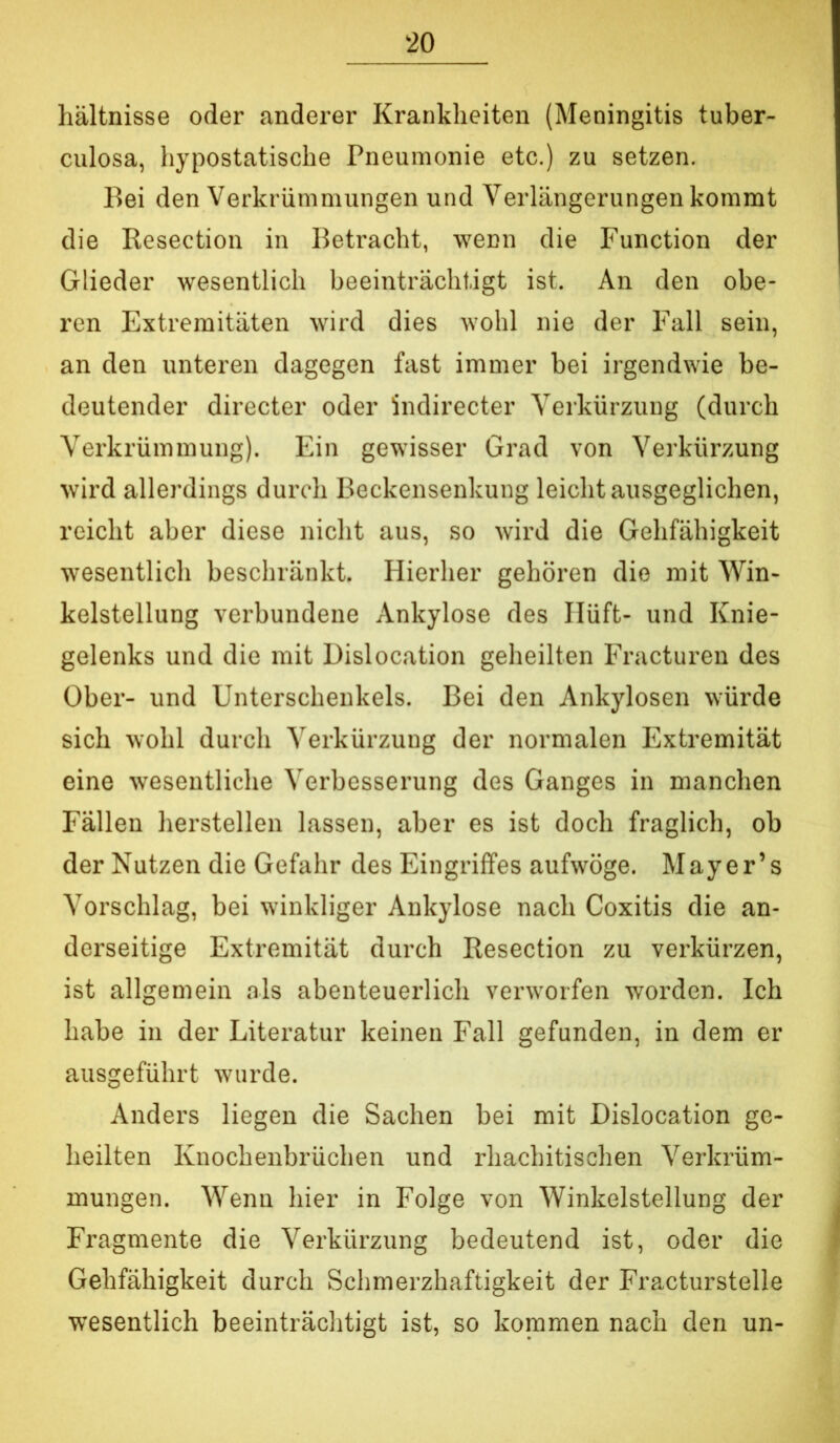 hältnisse oder anderer Krankheiten (Meningitis tuber- culosa, hypostatische Pneumonie etc.) zu setzen. Bei den Verkrümmungen und Verlängerungen kommt die Resection in Betracht, wenn die Function der Glieder wesentlich beeinträchtigt ist. An den obe- ren Extremitäten wird dies wohl nie der Fall sein, an den unteren dagegen fast immer bei irgendwie be- deutender directer oder indirecter Verkürzung (durch Verkrümmung). Ein gewisser Grad von Verkürzung wird allerdings durch Beckensenkung leicht ausgeglichen, reicht aber diese nicht aus, so wird die Gehfähigkeit wesentlich beschränkt. Hierher gehören die mit Win- kelstellung verbundene Ankylose des Ilüft- und Knie- gelenks und die mit Dislocation geheilten Fracturen des Ober- und Unterschenkels. Bei den Ankylosen würde sich wohl durch Verkürzung der normalen Extremität eine wesentliche Verbesserung des Ganges in manchen Fällen herstellen lassen, aber es ist doch fraglich, ob der Nutzen die Gefahr des Eingriffes aufwöge. Mayer’s Vorschlag, bei winkliger Ankylose nach Coxitis die an- derseitige Extremität durch Resection zu verkürzen, ist allgemein als abenteuerlich verworfen worden. Ich habe in der Literatur keinen Fall gefunden, in dem er ausgeführt wurde. Anders liegen die Sachen bei mit Dislocation ge- heilten Knochenbrüchen und rhachitischen Verkrüm- mungen. Wenn hier in Folge von Winkelstellung der Fragmente die Verkürzung bedeutend ist, oder die Gehfähigkeit durch Schmerzhaftigkeit der Fracturstelle wesentlich beeinträchtigt ist, so kommen nach den un-