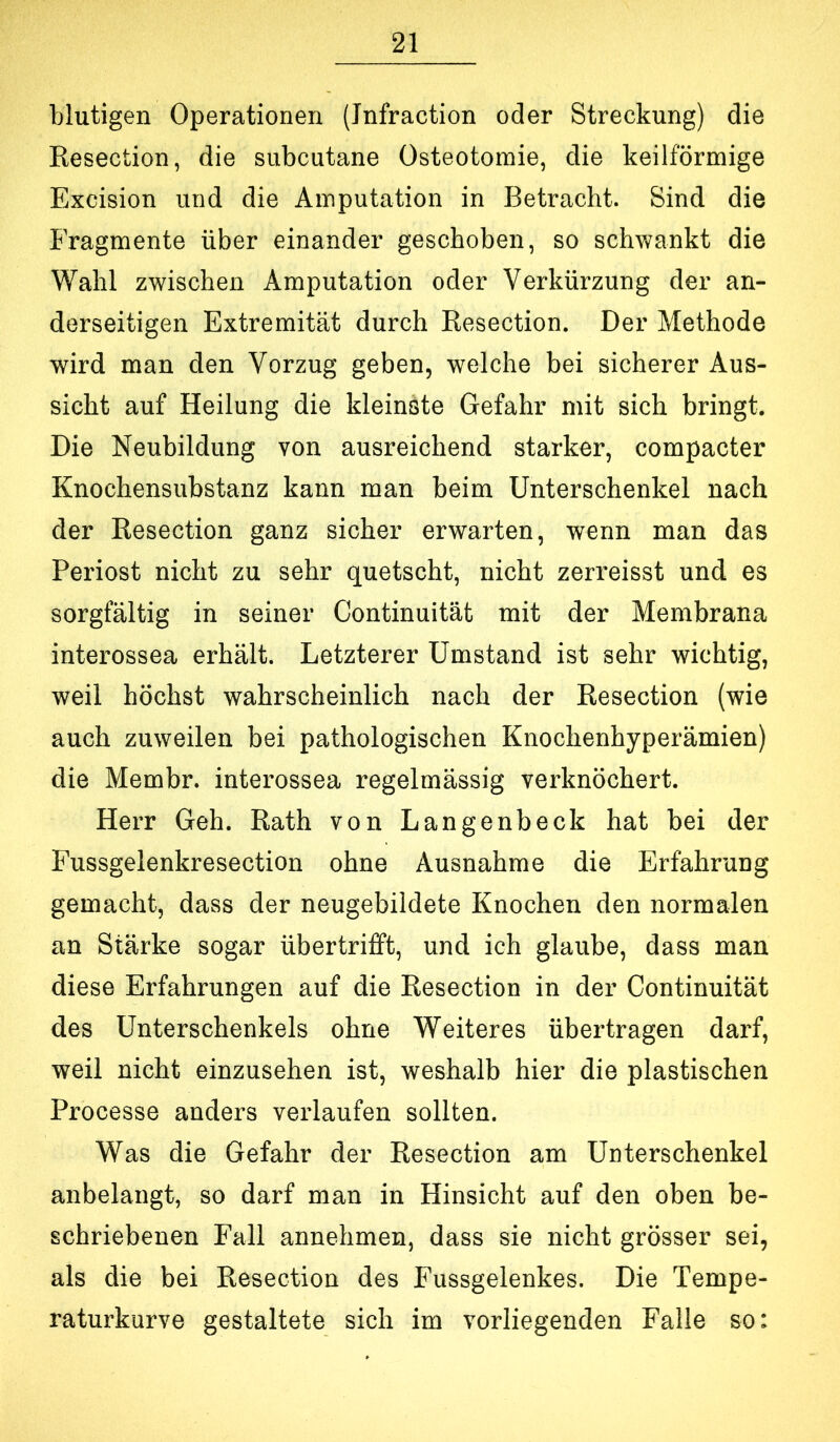 blutigen Operationen (Jnfraction oder Streckung) die Resection, die subcutane Osteotomie, die keilförmige Excision und die Amputation in Betracht. Sind die Fragmente über einander geschoben, so schwankt die Wahl zwischen Amputation oder Verkürzung der an- derseitigen Extremität durch Resection. Der Methode wird man den Vorzug geben, welche bei sicherer Aus- sicht auf Heilung die kleinste Gefahr mit sich bringt. Die Neubildung von ausreichend starker, compacter Knochensubstanz kann man beim Unterschenkel nach der Resection ganz sicher erwarten, wenn man das Periost nicht zu sehr quetscht, nicht zerreisst und es sorgfältig in seiner Continuität mit der Membrana interossea erhält. Letzterer Umstand ist sehr wichtig, weil höchst wahrscheinlich nach der Resection (wie auch zuweilen bei pathologischen Knochenhyperämien) die Membr. interossea regelmässig verknöchert. Herr Geh. Rath von Langenbeck hat bei der Fussgelenkresection ohne Ausnahme die Erfahrung gemacht, dass der neugebildete Knochen den normalen an Stärke sogar übertrifift, und ich glaube, dass man diese Erfahrungen auf die Resection in der Continuität des Unterschenkels ohne Weiteres übertragen darf, weil nicht einzusehen ist, weshalb hier die plastischen Processe anders verlaufen sollten. Was die Gefahr der Resection am Unterschenkel anbelangt, so darf man in Hinsicht auf den oben be- schriebenen Fall annehmen, dass sie nicht grösser sei, als die bei Resection des Fussgelenkes. Die Tempe- raturkurve gestaltete sich im vorliegenden Falle so: