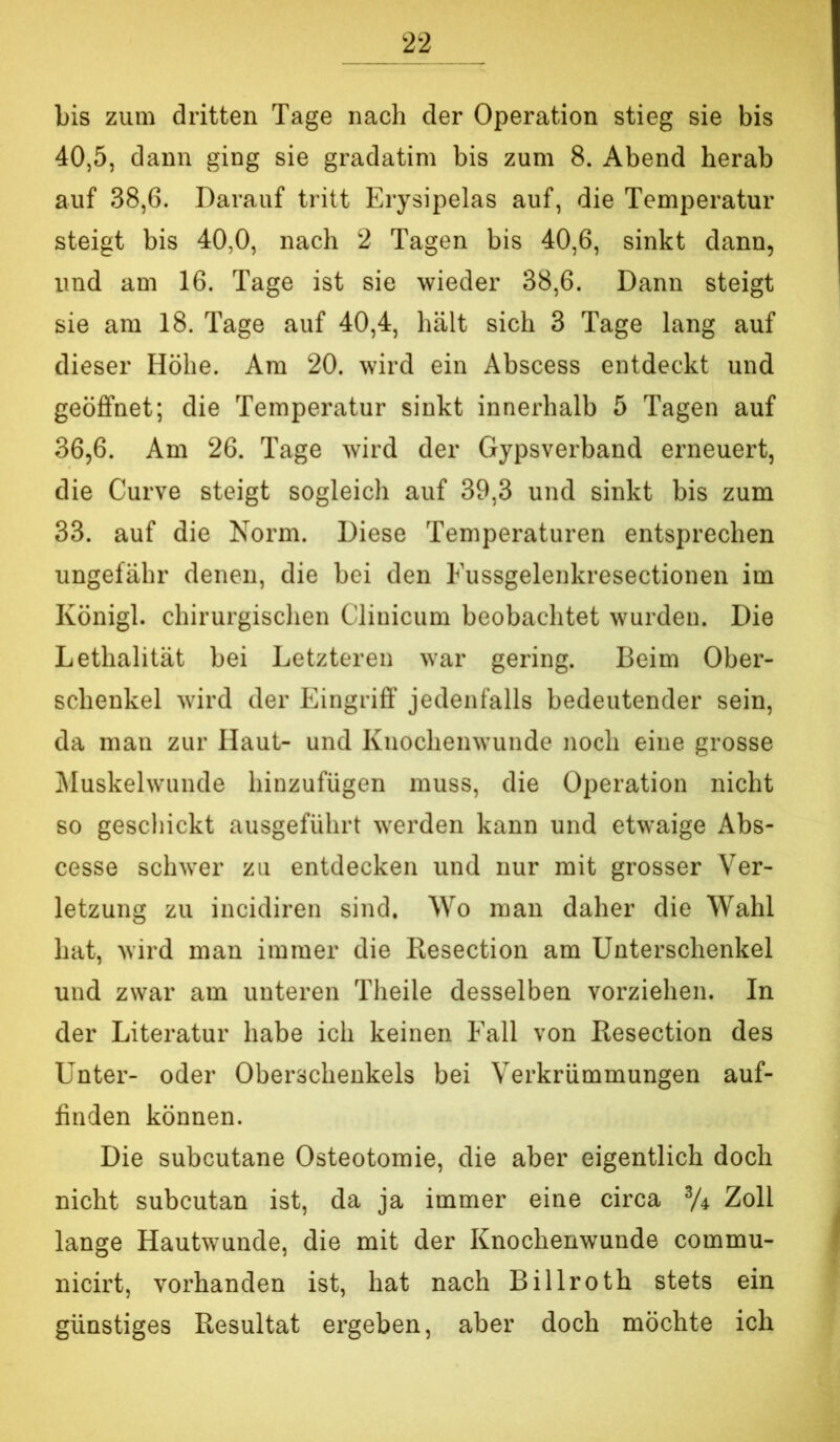 bis zum dritten Tage nach der Operation stieg sie bis 40.5, dann ging sie gradatim bis zum 8. Abend herab auf 38,6. Darauf tritt Erysipelas auf, die Temperatur steigt bis 40,0, nach 2 Tagen bis 40,6, sinkt dann, und am 16. Tage ist sie wieder 38,6. Dann steigt sie am 18. Tage auf 40,4, hält sich 3 Tage lang auf dieser Höhe. Am 20. wird ein Abscess entdeckt und geöffnet; die Temperatur sinkt innerhalb 5 Tagen auf 36.6. Am 26. Tage wird der Gypsverband erneuert, die Curve steigt sogleich auf 39,3 und sinkt bis zum 33. auf die Norm. Diese Temperaturen entsprechen ungefähr denen, die bei den Fussgelenkresectionen im Königl. chirurgischen Cliihcum beobachtet wurden. Die Lethalität bei Letzteren war gering. Beim Ober- schenkel wird der Eingriff jedenfalls bedeutender sein, da man zur Haut- und Knochenwunde noch eine grosse Muskelwunde hinzufügen muss, die Operation nicht so geschickt ausgeführt werden kann und etwaige Abs- cesse schwer zu entdecken und nur mit grosser Ver- letzung zu incidiren sind. Wo man daher die Wahl hat, wird man immer die Resection am Unterschenkel und zwar am unteren Theile desselben vorziehen. In der Literatur habe ich keinen Fall von Resection des Unter- oder Oberschenkels bei Verkrümmungen auf- finden können. Die subcutane Osteotomie, die aber eigentlich doch nicht subcutan ist, da ja immer eine circa % Zoll lange Hautwunde, die mit der Knochenwunde commu- nicirt, vorhanden ist, hat nach Billroth stets ein günstiges Resultat ergeben, aber doch möchte ich