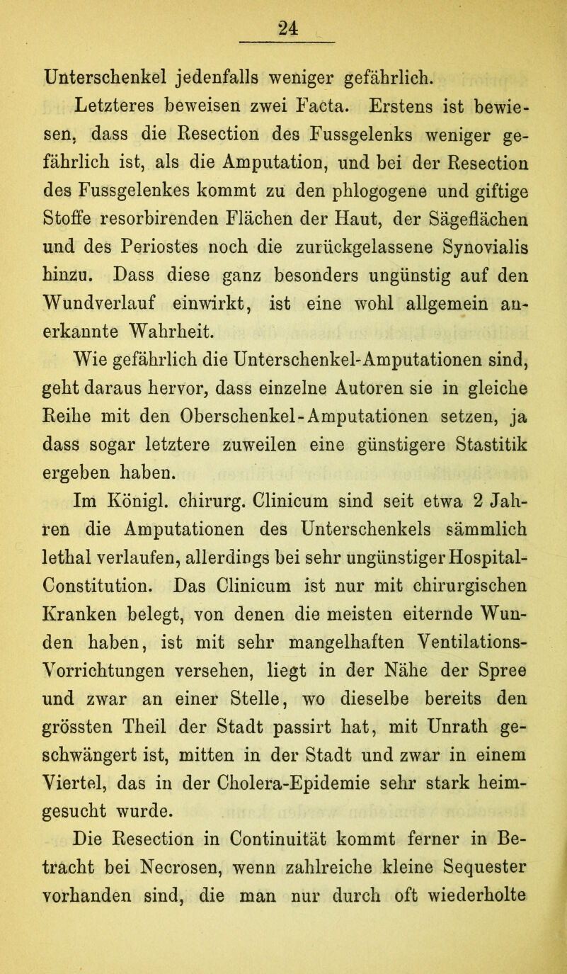 Unterschenkel jedenfalls weniger gefährlich. Letzteres beweisen zwei Facta. Erstens ist bewie- sen, dass die ßesection des Fussgelenks weniger ge- fährlich ist, als die Amputation, und bei der Resection des Fussgelenkes kommt zu den phlogogene und giftige Stoffe resorbirenden Flächen der Haut, der Sägeflächen und des Periostes noch die zurückgelassene Synovialis hinzu. Dass diese ganz besonders ungünstig auf den Wundverlauf einwirkt, ist eine wohl allgemein an- erkannte Wahrheit. Wie gefährlich die Unterschenkel-Amputationen sind, geht daraus hervor, dass einzelne Autoren sie in gleiche Reihe mit den Oberschenkel-Amputationen setzen, ja dass sogar letztere zuweilen eine günstigere Stastitik ergeben haben. Im Königl. Chirurg. Clinicum sind seit etwa 2 Jah- ren die Amputationen des Unterschenkels sämmlich lethal verlaufen, allerdings bei sehr ungünstiger Hospital- Constitution. Das Clinicum ist nur mit chirurgischen Kranken belegt, von denen die meisten eiternde Wun- den haben, ist mit sehr mangelhaften Ventilations- Vorrichtungen versehen, liegt in der Nähe der Spree und zwar an einer Stelle, wo dieselbe bereits den grössten Theil der Stadt passirt hat, mit Unrath ge- schwängert ist, mitten in der Stadt und zwar in einem Viertel, das in der Cholera-Epidemie sehr stark heim- gesucht wurde. Die Resection in Continuität kommt ferner in Be- tracht bei Necrosen, wenn zahlreiche kleine Sequester vorhanden sind, die man nur durch oft wiederholte