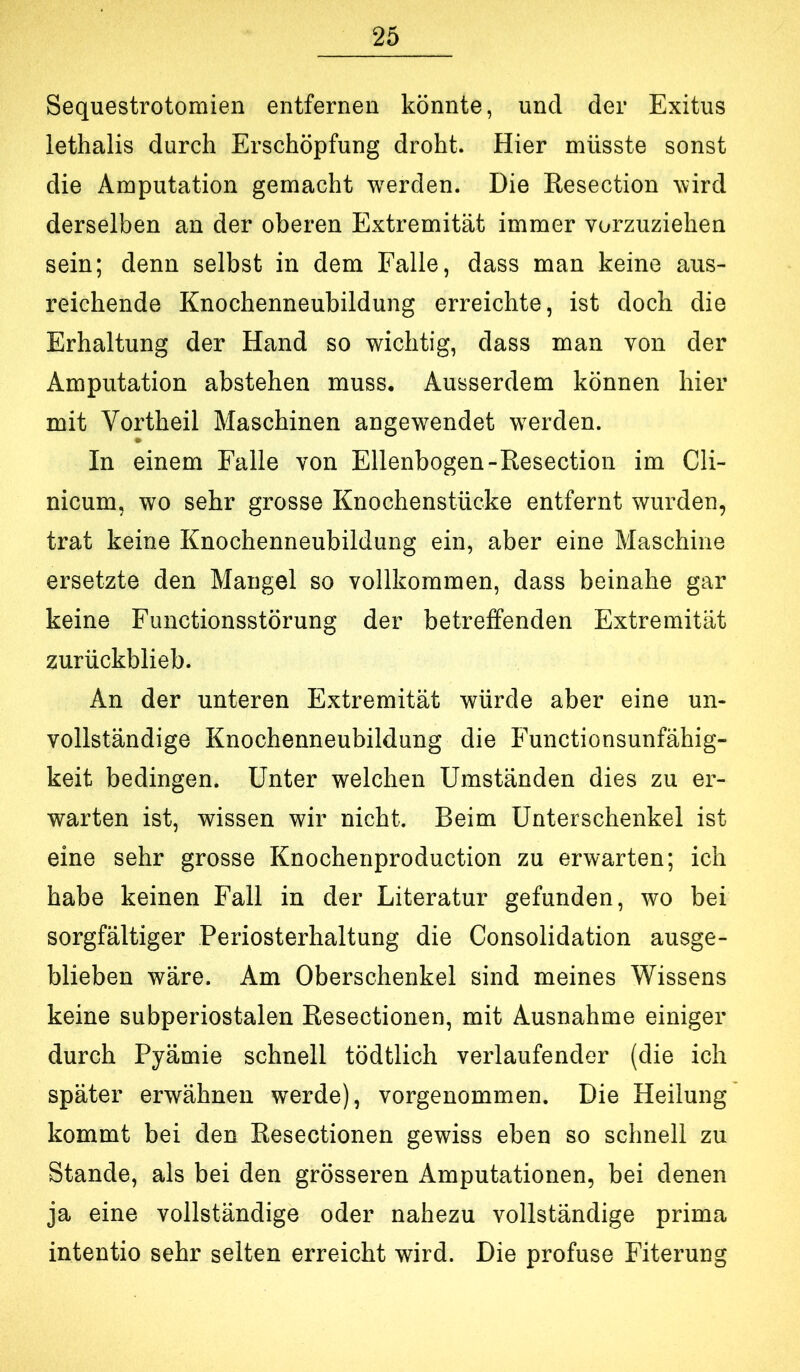 Sequestrotomien entfernen könnte, und der Exitus lethalis durch Erschöpfung droht. Hier müsste sonst die Amputation gemacht werden. Die Resection wird derselben an der oberen Extremität immer vorzuziehen sein; denn selbst in dem Falle, dass man keine aus- reichende Knochenneubildung erreichte, ist doch die Erhaltung der Hand so wichtig, dass man von der Amputation abstehen muss. Ausserdem können hier mit Vortheil Maschinen angewendet w^erden. In einem Falle von Ellenbogen-Resection im Cli- nicum, wo sehr grosse Knochenstücke entfernt wurden, trat keine Knochenneubildung ein, aber eine Maschine ersetzte den Mangel so vollkommen, dass beinahe gar keine Functionsstörung der betreffenden Extremität zurückblieb. An der unteren Extremität würde aber eine un- vollständige Knochenneubildung die Functionsunfähig- keit bedingen. Unter welchen Umständen dies zu er- warten ist, wissen wir nicht. Beim Unterschenkel ist eine sehr grosse Knochenproduction zu erwarten; ich habe keinen Fall in der Literatur gefunden, wo bei sorgfältiger Periosterhaltung die Consolidation ausge- blieben wäre. Am Oberschenkel sind meines Wissens keine subperiostalen Resectionen, mit Ausnahme einiger durch Pyämie schnell tödtlich verlaufender (die ich später erwähnen werde), vorgenommen. Die Heilung kommt bei den Resectionen gewiss eben so schnell zu Stande, als bei den grösseren Amputationen, bei denen ja eine vollständige oder nahezu vollständige prima intentio sehr selten erreicht wird. Die profuse Eiterung