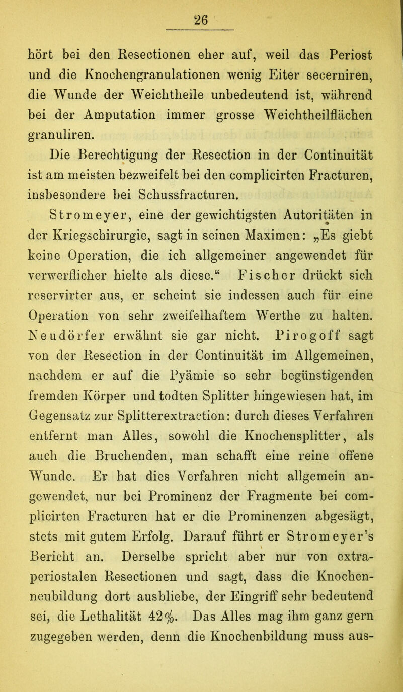 hört bei den Resectionen eher auf, weil das Periost und die Knochengranulationen wenig Eiter secerniren, die Wunde der Weichtheile unbedeutend ist, während bei der Amputation immer grosse Weichtheilflächen granuliren. Die Berechtigung der Resection in der Continuität ist am meisten bezweifelt bei den complicirten Fracturen, insbesondere bei Schussfracturen. Stromeyer, eine der gewichtigsten Autoritäten in der Kriegschirurgie, sagt in seinen Maximen: „Es giebt keine Operation, die ich allgemeiner angewendet für verwerflicher hielte als diese.“ Fischer drückt sich reservirter aus, er scheint sie indessen auch für eine Operation von sehr zweifelhaftem Werthe zu halten. Meudörfer erwähnt sie gar nicht. Pirogoff sagt von der Resection in der Continuität im Allgemeinen, nachdem er auf die Pyämie so sehr begünstigenden fremden Körper und todten Splitter hingewiesen hat, im Gegensa.tz zur Splitterextraction: durch dieses Verfahren entfernt man Alles, sowohl die Knochensplitter, als auch die Bruchenden, man schafft eine reine offene Wunde. Er hat dies Verfahren nicht allgemein an- gewendet, nur bei Prominenz der Fragmente bei com- plicirten Fracturen hat er die Prominenzen abgesägt, stets mit gutem Erfolg. Darauf führt er Stromeyer’s Bericht an. Derselbe spricht aber nur von extra- periostalen Resectionen und sagt, dass die Knochen- neubildung dort ausbliebe, der Eingriff sehr bedeutend sei, die Lethalität 42^. Das Alles mag ihm ganz gern zugegeben werden, denn die Knochenbildung muss aus-