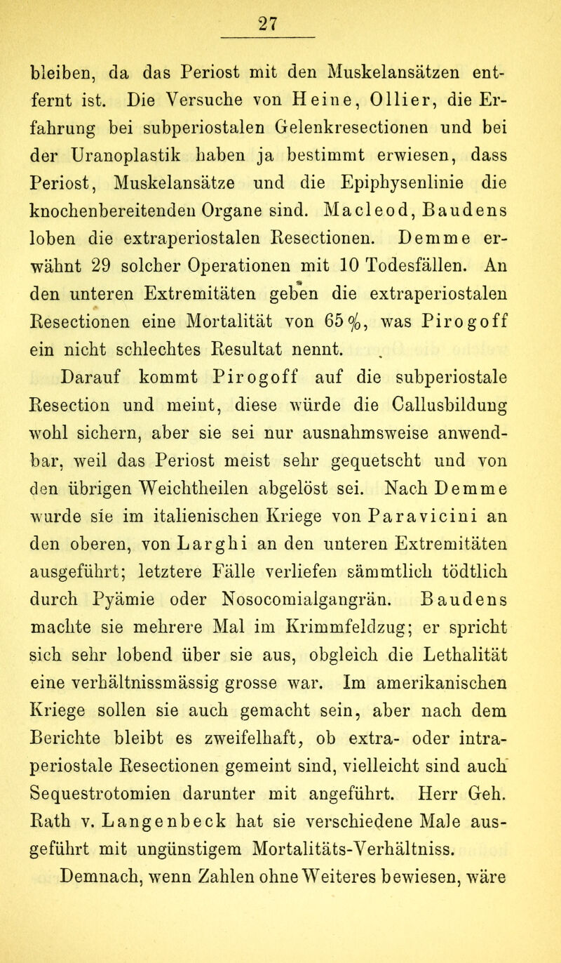 bleiben, da das Periost mit den Muskelansätzen ent- fernt ist. Die Versuche von Heine, Ollier, die Er- fahrung bei subperiostalen Gelenkresectionen und bei der Uranoplastik haben ja bestimmt erwiesen, dass Periost, Muskelansätze und die Epiphysenlinie die knochenbereitenden Organe sind. Macleod, Baudens loben die extraperiostalen Resectionen. Dem me er- wähnt 29 solcher Operationen mit 10 Todesfällen. An den unteren Extremitäten geben die extraperiostalen Resectionen eine Mortalität von 65o/>, was Pirogoff ein nicht schlechtes Resultat nennt. Darauf kommt Pirogoff auf die subperiostale Resection und meint, diese würde die Callusbildung wohl sichern, aber sie sei nur ausnahmsweise anwend- bar, weil das Periost meist sehr gequetscht und von den übrigen Weichtheilen abgelöst sei. NachDemme wurde sie im italienischen Kriege von Paravicini an den oberen, von Larghi an den unteren Extremitäten ausgeführt; letztere Fälle verliefen sämmtlich tödtlich durch Pyämie oder Nosocomialgangrän. Baudens machte sie mehrere Mal im Krimmfeldzug; er spricht sich sehr lobend über sie aus, obgleich die Lethalität eine verhältnissmässig grosse war. Im amerikanischen Kriege sollen sie auch gemacht sein, aber nach dem Berichte bleibt es zweifelhaft, ob extra- oder intra- periostale Resectionen gemeint sind, vielleicht sind auch’ Sequestrotomien darunter mit angeführt. Herr Geh. Rath V. Langenbeck hat sie verschiedene Male aus- geführt mit ungünstigem Mortalitäts-Yerhältniss. Demnach, wenn Zahlen ohne Weiteres bewiesen, wäre