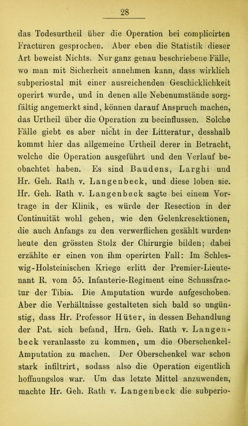 das Todesurtheil über die Operation bei complicirten Fracturen gesprochen. Aber eben die Statistik dieser Art beweist Nichts. Nur ganz genau beschriebene Fälle, wo man mit Sicherheit annehmen kann, dass wirklich subperiostal mit einer ausreichenden Geschicklichkeit operirt wurde, und in denen alle Nebenumstände sorg- fältig angemerkt sind, können darauf Anspruch machen, das Urtheil über die Operation zu beeinflussen. Solche Fälle giebt es aber nicht in der Litteratur, desshalb kommt hier das allgemeine Urtheil derer in Betracht, welche die Operation ausgeführt und den Verlauf be- obachtet haben. Es sind Baudens, Larghi und Hr. Geh. Rath v. Langenbeck, und diese loben sie. Hr. Geh. Rath v. Langenbeck sagte bei einem Vor- trage in der Klinik, es würde der Resection in der Continuität wohl gehen, wie den Gelenkresektionen, die auch Anfangs zu den verwerflichen gezählt wurden) heute den grössten Stolz der Chirurgie bilden; dabei erzählte er einen von ihm operirten Fall: Im Schles- wig-Holsteinischen Kriege erlitt der Premier-Lieute- nant R. vom 55. Infanterie-Regiment eine Schussfrac- tur der Tibia. Die Amputation wurde aufgeschoben. Aber die Verhältnisse gestalteten sich bald so ungün- stig, dass Hr. Professor Hüter, in dessen Behandlung der Pat. sich befand, Hrn. Geh. Rath v. Langen- beck veranlasste zu kommen, um die Oberschenkel- Amputation zu machen. Der Oberschenkel war schon stark infiltrirt, sodass also die Operation eigentlich hoffnungslos war. Um das letzte Mittel anzuwenden, machte Hr. Geh. Rath v. Langenbeck die subperio-