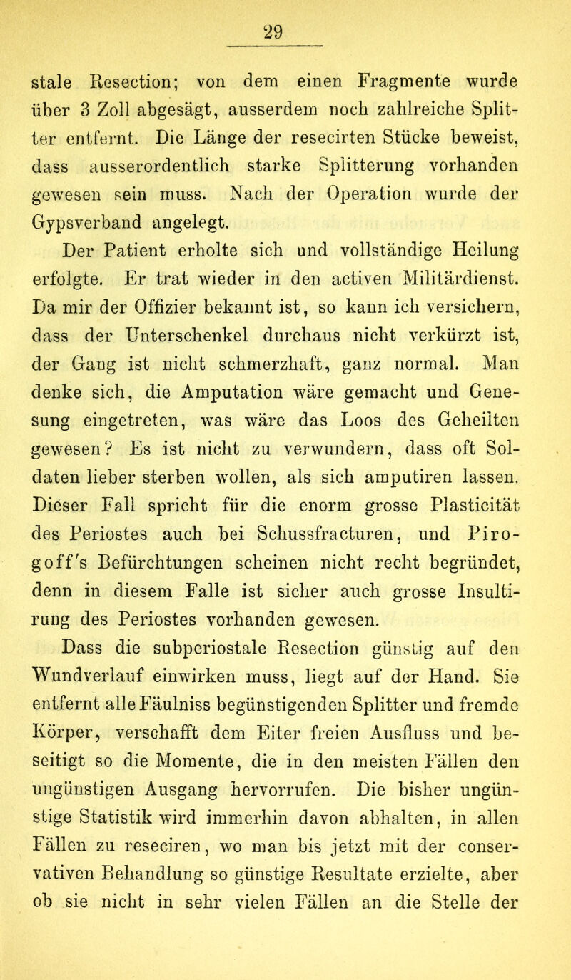 stale Resection; von dem einen Fragmente wurde über 3 Zoll abgesägt, ausserdem noch zahlreiche Split- ter entfernt. Die Länge der resecirten Stücke beweist, dass ausserordentlich starke Splitterung vorhanden gewesen sein muss. Nach der Operation wurde der Gypsverband angelegt. Der Patient erholte sich und vollständige Heilung erfolgte. Er trat wieder in den activen Militärdienst. Da mir der Offizier bekannt ist, so kann ich versichern, dass der Unterschenkel durchaus nicht verkürzt ist, der Gang ist nicht schmerzhaft, ganz normal. Man denke sich, die Amputation wäre gemacht und Gene- sung eingetreten, was wäre das Loos des Geheilten gewesen? Es ist nicht zu verwundern, dass oft Sol- daten lieber sterben wollen, als sich amputiren lassen. Dieser Fall spricht für die enorm grosse Plasticität des Periostes auch bei Schussfracturen, und Piro- goff s Befürchtungen scheinen nicht recht begründet, denn in diesem Falle ist sicher auch grosse Insulti- rung des Periostes vorhanden gewesen. Dass die subperiostale Resection günstig auf den Wundverlauf einwirken muss, liegt auf der Hand. Sie entfernt alleFäulniss begünstigenden Splitter und fremde Körper, verschafft dem Eiter freien Ausfluss und be- seitigt so die Momente, die in den meisten Fällen den ungünstigen Ausgang hervorrufen. Die bisher ungün- stige Statistik wird immerhin davon abhalten, in allen Fällen zu reseciren, wo man bis jetzt mit der conser- vativen Behandlung so günstige Resultate erzielte, aber ob sie nicht in sehr vielen Fällen an die Stelle der