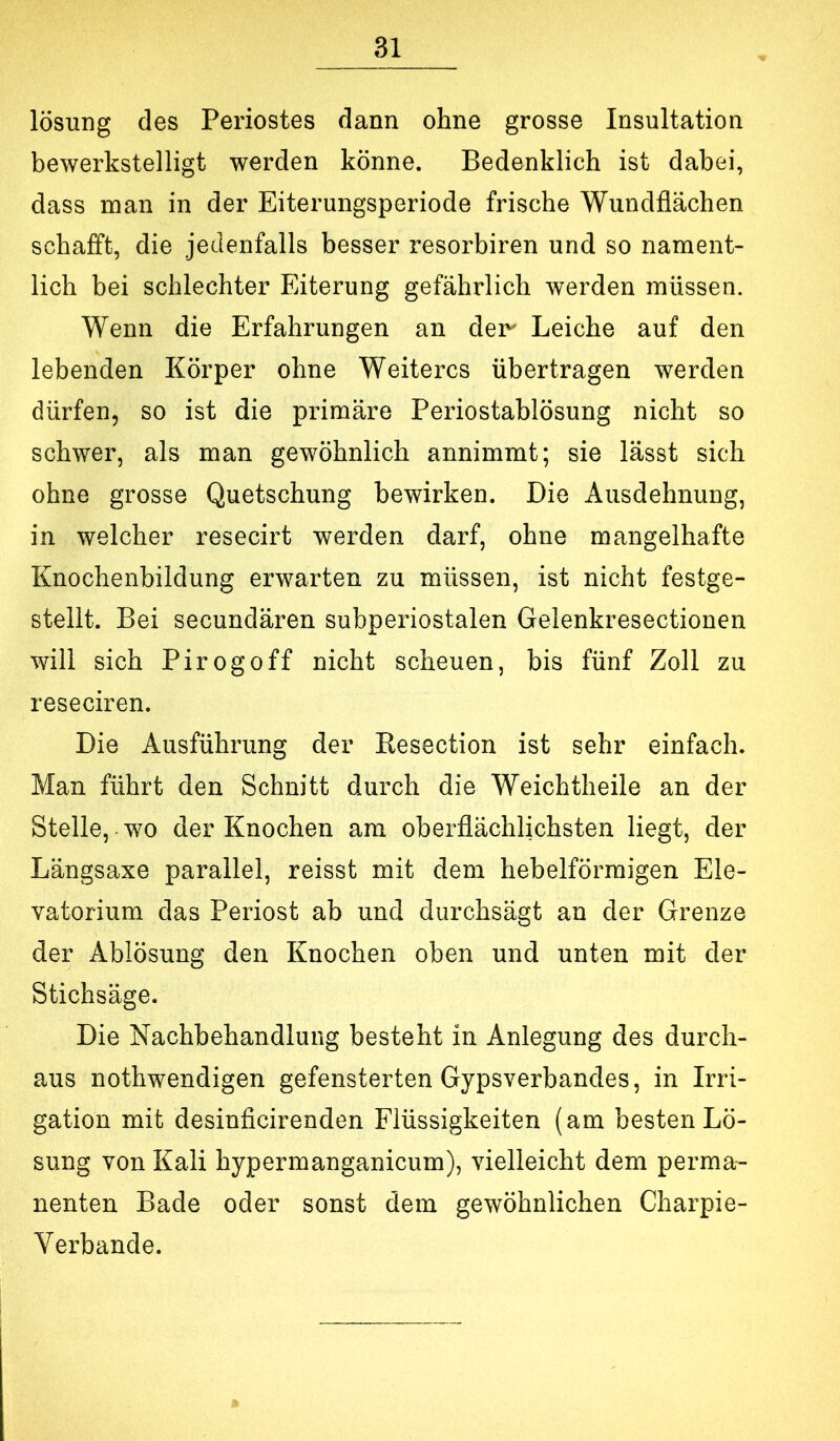 lösung des Periostes dann ohne grosse Insultation bewerkstelligt werden könne. Bedenklich ist dabei, dass man in der Eiterungsperiode frische Wundflächen schafft, die jedenfalls besser resorbiren und so nament- lich bei schlechter Eiterung gefährlich werden müssen. Wenn die Erfahrungen an deir Leiche auf den lebenden Körper ohne Weiteres übertragen werden dürfen, so ist die primäre Periostablösung nicht so schwer, als man gewöhnlich annimmt; sie lässt sich ohne grosse Quetschung bewirken. Die Ausdehnung, in welcher resecirt werden darf, ohne mangelhafte Knochenbildung erwarten zu müssen, ist nicht festge- stellt. Bei secundären subperiostalen Gelenkresectionen will sich Pirogoff nicht scheuen, bis fünf Zoll zu reseciren. Die Ausführung der Resection ist sehr einfach. Man führt den Schnitt durch die Weichtheile an der Stelle, wo der Knochen am oberflächlichsten liegt, der Längsaxe parallel, reisst mit dem hebelförmigen Ele- vatorium das Periost ab und durchsägt an der Grenze der Ablösung den Knochen oben und unten mit der Stichsäge. Die Nachbehandlung besteht in Anlegung des durch- aus nothwendigen gefensterten Gjpsverbandes, in Irri- gation mit desinfleirenden Flüssigkeiten (am besten Lö- sung von Kali hypermanganicum), vielleicht dem perma- nenten Bade oder sonst dem gewöhnlichen Charpie- Verbande.