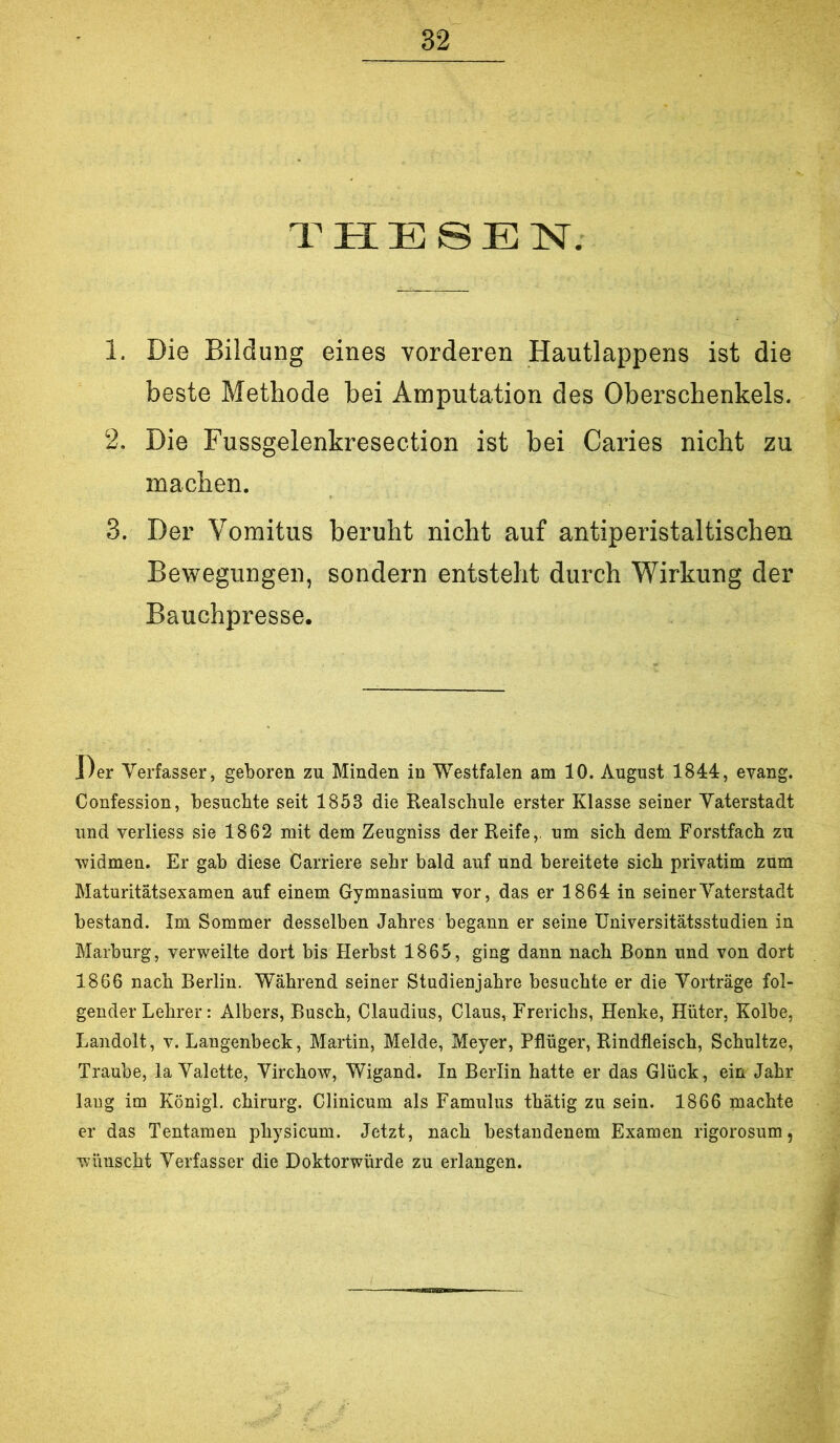 THESEN. 1. Die Bildung eines vorderen Hautlappens ist die beste Methode bei Amputation des Oberschenkels. 2. Die Fussgelenkresection ist bei Caries nicht zu machen. 3. Der Vomitus beruht nicht auf antiperistaltischen Bewegungen, sondern entsteht durch Wirkung der Bauchpresse. Der Verfasser, geboren zu Minden in Westfalen am 10. August 1844, evang. Confession, besuchte seit 1853 die Realschule erster Klasse seiner Vaterstadt und verliess sie 1862 mit dem Zeugniss der Reife,, um sich dem Forstfach zu widmen. Er gab diese Carriere sehr bald auf und bereitete sich privatim zum Maturitätsexamen auf einem Gymnasium vor, das er 1861 in seiner Vaterstadt bestand. Im Sommer desselben Jahres begann er seine Universitätsstudien in Marburg, verweilte dort bis Herbst 1865, ging dann nach Bonn und von dort 1866 nach Berlin. Während seiner Studienjahre besuchte er die Vorträge fol- gender Lehrer: Albers, Busch, Claudius, Claus, Frerichs, Henke, Hüter, Kolbe, Landolt, v. Langenbeck, Martin, Melde, Meyer, Pflüger, Rindfleisch, Schnitze, Traube, la Valette, Virchow, Wigand. In Berlin hatte er das Glück, ein Jahr laug im Königl. chirurg. Clinicum als Famulus thätig zu sein. 1866 machte er das Tentamen physicum. Jetzt, nach bestandenem Examen rigorosum, wünscht Verfasser die Doktorwürde zu erlangen.