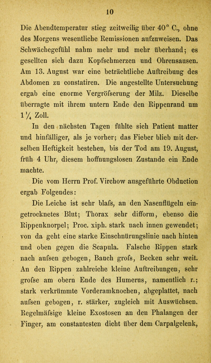 Die Abendtemperatur stieg zeitweilig über 40 C., ohne des Morgens wesentliche Remissionen aufzuweisen. Das Schwächegefühl nahm mehr und mehr überhand; es gesellten sich dazu Kopfschmerzen und Ohrensausen. Am 13. August war eine beträchtliche Auftreibung des Abdomen zu constatiren. Die angestellte Untersuchung ergab eine enorme Vergröfserung der Milz. Dieselbe überragte mit ihrem untern Ende den Rippenrand um 1X Zoll. In den nächsten Tagen fühlte sich Patient matter und hinfälliger, als je vorher; das Fieber blieb mit der- selben Heftigkeit bestehen, bis der Tod am 19. August, früh 4 Uhr, diesem hoffnungslosen Zustande ein Ende machte. Die vom Herrn Prof. Virchow ausgeführte Obduction ergab Folgendes: Die Leiche ist sehr blafs, an den Nasenflügeln ein- getrocknetes Blut; Thorax sehr difform, ebenso die Rippenknorpel; Proc. xiph. stark nach innen gewendet; von da geht eine starke Einschnürungslinie nach hinten und oben gegen die Scapula. Falsche Rippen stark nach aufsen gebogen, Bauch grofs, Becken sehr weit. An den Rippen zahlreiche kleine Auftreibungen, sehr grofse am obern Ende des Humerus, namentlich r.; stark verkrümmte Vorderamknochen, abgeplattet, nach aufsen gebogen, r. stärker, zugleich mit Auswüchsen. Regelmäfsige kleine Exostosen an den Phalangen der Finger, am constantesten dicht über dem Carpalgelenk,