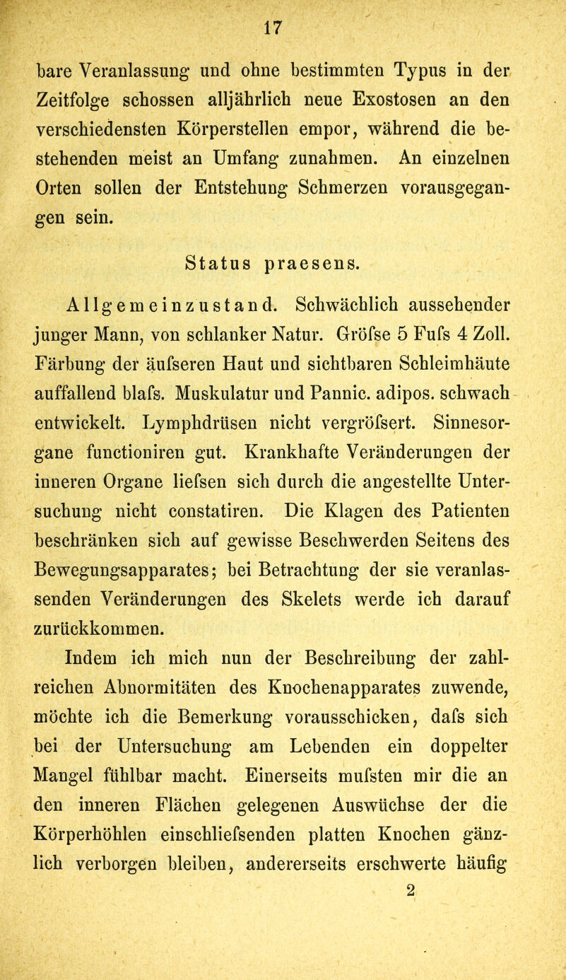 bare Veranlassung und ohne bestimmten Typus in der Zeitfolge schossen alljährlich neue Exostosen an den verschiedensten Körperstellen empor, während die be- stehenden meist an Umfang Zunahmen. An einzelnen Orten sollen der Entstehung Schmerzen vorausgegan- gen sein. Status praesens. Allgemeinzustand. Schwächlich aussehender junger Mann, von schlanker Natur. Gröfse 5 Fufs 4 Zoll. Färbung de! äufseren Haut und sichtbaren Schleimhäute auffallend blafs. Muskulatur und Fannie, adipös, schwach entwickelt. Lymphdrüsen nicht vergröfsert. Sinnesor- gane functioniren gut. Krankhafte Veränderungen der inneren Organe liefsen sich durch die angestellte Unter- suchung nicht constatiren. Die Klagen des Patienten beschränken sich auf gewisse Beschwerden Seitens des Bewegungsapparates; bei Betrachtung der sie veranlas- senden Veränderungen des Skelets werde ich darauf zuräckkommen. Indem ich mich nun der Beschreibung der zahl- reichen Abnormitäten des Knochenapparates zuwende, möchte ich die Bemerkung vorausschicken, dafs sich bei der Untersuchung am Lebenden ein doppelter Mangel fühlbar macht. Einerseits mufsten mir die an den inneren Flächen gelegenen Auswüchse der die Körperhöhlen einschliefsenden platten Knochen gänz- lich verborgen bleiben, andererseits erschwerte häufig 2